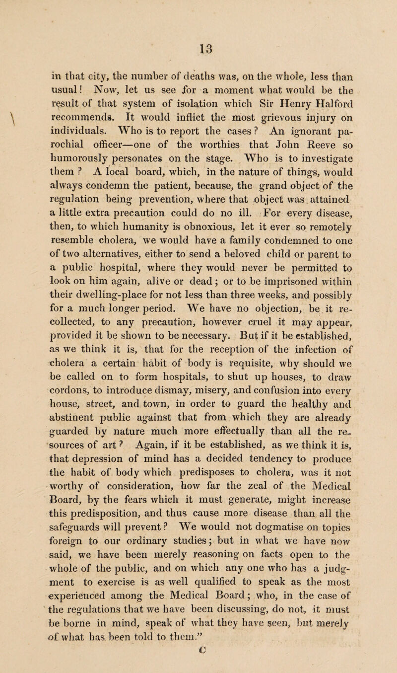 in that city, the number of deaths was, on the whole, less than usual! Now, let us see Jor a moment what would be the result of that system of isolation which Sir Henry Halford recommends. It would inflict the most grievous injury on individuals. Who is to report the cases ? An ignorant pa¬ rochial officer—one of the worthies that John Reeve so humorously personates on the stage. Who is to investigate them ? A local board, which, in the nature of things, would always condemn the patient, because, the grand object of the regulation being prevention, where that object was attained a little extra precaution could do no ill. For every disease, then, to which humanity is obnoxious, let it ever so remotely resemble cholera, we would have a family condemned to one of two alternatives, either to send a beloved child or parent to a public hospital, where they would never be permitted to look on him again, alive or dead ; or to be imprisoned within their dwelling-place for not less than three weeks, and possibly fora much longer period. We have no objection, be it re¬ collected, to any precaution, however cruel it may appear, provided it be shown to be necessary. But if it be established, as we think it is, that for the reception of the infection of cholera a certain habit of body is requisite, why should we be called on to form hospitals, to shut up houses, to draw cordons, to introduce dismay, misery, and confusion into every house, street, and town, in order to guard the healthy and abstinent public against that from which they are already guarded by nature much more effectually than all the re¬ sources of art? Again, if it be established, as we think it is, that depression of mind has a decided tendency to produce the habit of body which predisposes to cholera, was it not worthy of consideration, how far the zeal of the Medical Board, by the fears which it must generate, might increase this predisposition, and thus cause more disease than all the safeguards will prevent ? We would not dogmatise on topics foreign to our ordinary studies; but in what we have now said, we have been merely reasoning on facts open to the whole of the public, and on which any one who has a judg¬ ment to exercise is as well qualified to speak as the most experienced among the Medical Board; who, in the case of the regulations that we have been discussing, do not, it must be borne in mind, speak of what they have seen, but merely of what has been told to them.” C