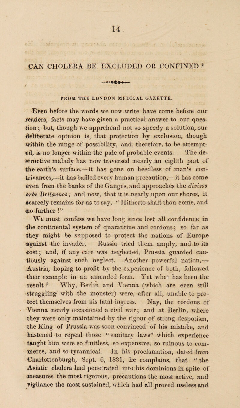 CAN CHOLERA BE EXCLUDED OR CONFINED ? i ... • ■, ; - - ■_ FROM THE LONDON MEDICAL GAZETTE. Even before the words we nowr write have come before our readers, facts may have given a practical answer to our ques¬ tion ; but, though we apprehend not so speedy a solution, our deliberate opinion is, that protection by exclusion, though within the range of possibility, and, therefore, to be attempt¬ ed, is no longer within the pale of probable events. The de¬ structive malady has now traversed nearly an eighth part of the earth’s surface,—it lias gone on heedless of man’s con¬ trivances,—it has baffled every human precaution,—it has come even from the banks of the Ganges, and approaches the divisos crbe Britannos; and now, that it is nearly upon our shores, it scarcely remains for us to say, “ Hitherto shalt thou come, and ©o further !” We must confess we have long since lost all confidence in the continental system of quarantine and cordons; so far as they might be supposed to protect the nations of Europe against the invader. Russia tried them amply, and to its cost; and, if any care was neglected, Prussia guarded cau¬ tiously against such neglect. Another powerful nation,— Austria, hoping to profit by the experience of both, followed their example in an amended form. Yet what has been the result ? Why, Berlin and Vienna (which are even still struggling with the monster) were, after all, unable to pro¬ tect themselves from his fatal ingress. Nay, the cordons of • Vienna nearly occasioned a civil war; and at Berlin, where they were only maintained by the rigour of strong despotism, the King of Prussia was soon convinced of his mistake, and hastened to repeal those “ sanitary laws” which experience taught him were so fruitless, so expensive, so ruinous to com¬ merce, and so tyrannical. In his proclamation, dated from Charlottenburgh, Sept. 6, 1831, he complains, that “ the Asiatic cholera had penetrated into his dominions in spite of measures the most rigorous, precautions the most active, and vigilance the most sustained, which had all proved useless and