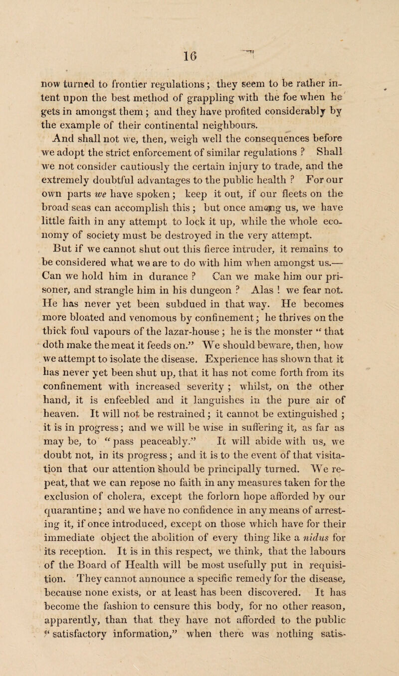 now turned to frontier regulations; they seem to be rather in¬ tent upon the best method of grappling with the foe when he gets in amongst them ; and they have profited considerably by the example of their continental neighbours. And shall not we, then, weigh well the consequences before we adopt the strict enforcement of similar regulations ? Shall we not consider cautiously the certain injury to trade, and the extremely doubtful advantages to the public health P For our own parts we have spoken; keep it out, if our fleets on the broad seas can accomplish this ; but once amojng us, we have little faith in any attempt to lock it up, while the whole eco¬ nomy of society must be destroyed in the very attempt. But if we cannot shut out this fierce intruder, it remains to be considered what we are to do with him when amongst us.— Can we hold him in durance ? Can we make him our pri¬ soner, and strangle him in his dungeon ? Alas ! we fear not. He has never yet been subdued in that way. He becomes more bloated and venomous by confinement; he thrives on the thick foul vapours of the lazar-house ; he is the monster “ that doth make the meat it feeds on.” We should beware, then, how we attempt to isolate the disease. Experience has shown that it has never yet been shut up, that it has not come forth from its confinement with increased severity ; whilst, on the other hand, it is enfeebled and it languishes in the pure air of heaven. It will not be restrained; it cannot be extinguished ; it is in progress; and we will be wise in suffering it, as far as maybe, to “pass peaceably.” It will abide with us, we doubt not, in its progress; and it is to the event of that visita¬ tion that our attention Should be principally turned. We re¬ peat, that we can repose no faith in any measures taken for the exclusion of cholera, except the forlorn hope afforded by our quarantine; and we have no confidence in any means of arrest¬ ing it, if once introduced, except on those which have for their immediate object the abolition of every thing like a nidus for its reception. It is in this respect, we think, that the labours of the Board of Health will be most usefully put in requisi¬ tion. They cannot announce a specific remedy for the disease, because none exists, or at least has been discovered. It has become the fashion to censure this body, for no other reason, apparently, than that they have not afforded to the public 5‘ satisfactory information,” when there was nothing satis-