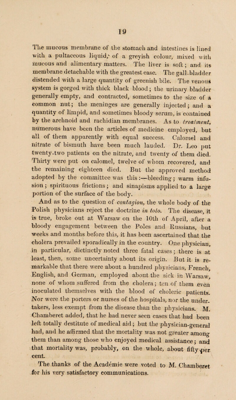 The mucous membrane of the stomach and intestines is lined with a pultaceous liquid/ of a greyish colour, mixed with mucous and alimentary matters. The liver is soft; and its membrane detachable with the greatest ease. The gall-bladder distended with a large quantity of greenish bile. The venous system is gorged with thick black blood; the urinary bladder generally empty, and contracted, sometimes to the size of a common nut; the meninges are generally injected; and a quantity of limpid, and sometimes bloody serum, is contained by the archnoid and rachidian membranes. As to treatment, numerous have been the articles of medicine employed, but all of them apparently with equal success. Calomel and nitrate of bismuth have been much lauded. Dr. Leo put twenty-two patients on the nitrate, and twenty of them died. Thirty were put on calomel, twelve of whom recovered, and the remaining eighteen died. But the approved method adopted by the committee was this :—bleeding; warm infu¬ sion ; spirituous frictions; and sinapisms applied to a large portion of the surface of the bodjo And as to the question of contagion, the whole body of the Polish physicians reject the doctrine in to to. The disease, it is true, broke out at Warsaw on the 10th of April, after a bloody engagement between the Poles and Russians, but weeks and months before this, it has been ascertained that the cholera prevailed sporadically in the country. One physician, in particular, dictinctly noted three fatal cases; there is at least, then, some uncertainty about its origin. But it is re¬ markable that there were about a hundred physicians, French, English, and German, employed about the sick in Warsaw, none of whom suffered from the cholera; ten of them even inoculated themselves with the blood of choleric patients. Nor were the porters or nurses of the hospitals, nor the under¬ takers, less exempt from the disease than the physicians. M. Chamberet added, that he had never seen cases that had been left totally destitute of medical aid; but the physician-general had, and he affirmed that the mortality was not greater among them than among those who enjoyed medical assistance; and that mortality was, probably, on the whole, about fifty <per cent. The thanks of the Academie were voted to M. Chamberet for His very satisfactory communications.