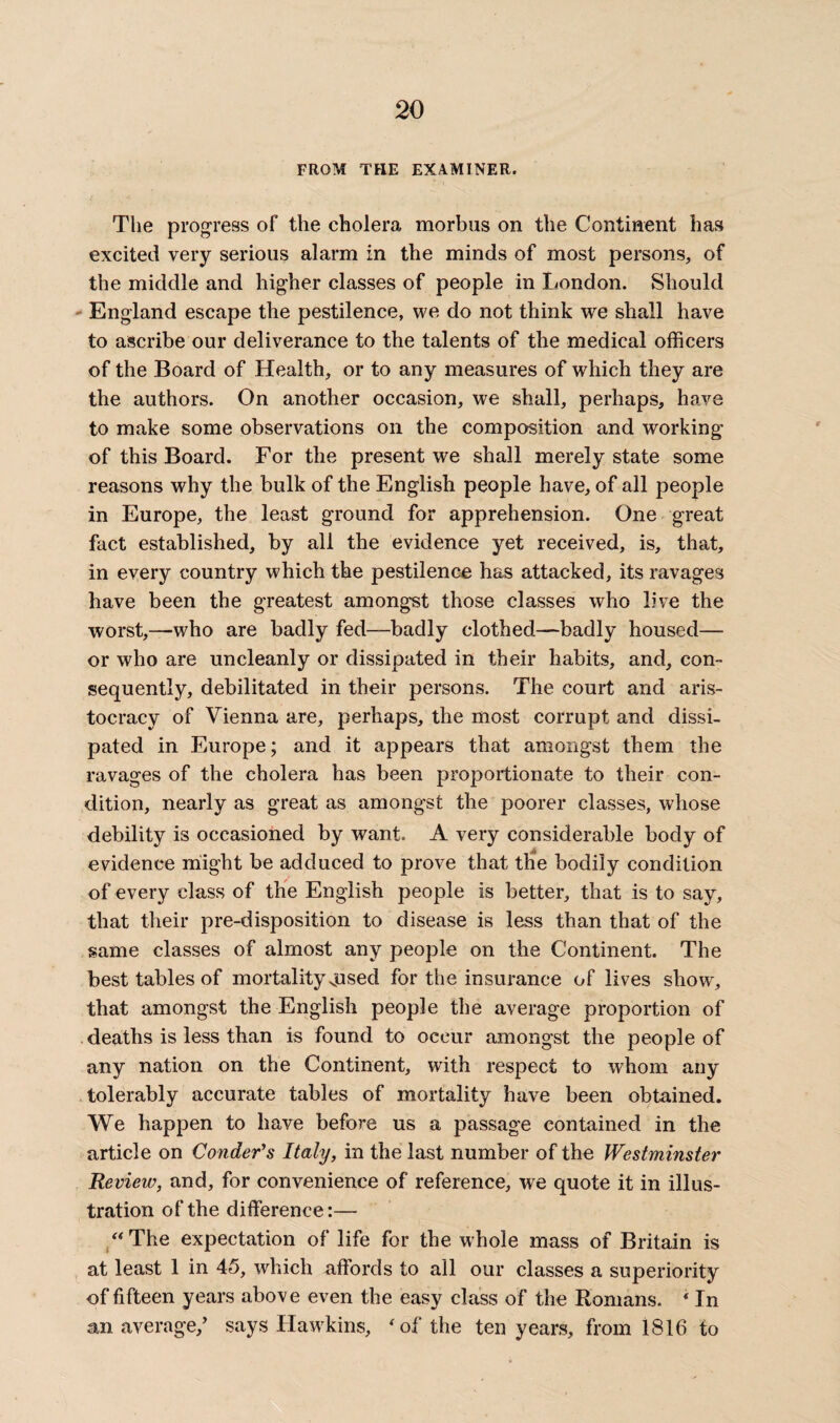 FROM THE EXAMINER. The progress of the cholera morbus on the Continent has excited very serious alarm in the minds of most persons, of the middle and higher classes of people in London. Should England escape the pestilence, we do not think we shall have to ascribe our deliverance to the talents of the medical officers of the Board of Health, or to any measures of which they are the authors. On another occasion, we shall, perhaps, have to make some observations on the composition and working of this Board. For the present we shall merely state some reasons why the bulk of the English people have, of all people in Europe, the least ground for apprehension. One great fact established, by all the evidence yet received, is, that, in every country which the pestilence has attacked, its ravages have been the greatest amongst those classes who live the worst,—-who are badly fed-—badly clothed—badly housed— or who are uncleanly or dissipated in their habits, and, con¬ sequently, debilitated in their persons. The court and aris¬ tocracy of Vienna are, perhaps, the most corrupt and dissi¬ pated in Europe; and it appears that amongst them the ravages of the cholera has been proportionate to their con¬ dition, nearly as great as amongst the poorer classes, whose debility is occasioned by want. A very considerable body of evidence might be adduced to prove that the bodily condition of every class of the English people is better, that is to say, that their pre-disposition to disease is less than that of the same classes of almost any people on the Continent. The best tables of mortality vused for the insurance of lives show, that amongst the English people the average proportion of deaths is less than is found to occur amongst the people of any nation on the Continent, with respect to whom any tolerably accurate tables of mortality have been obtained. We happen to have before us a passage contained in the article on Conder’s Italy, in the last number of the Westminster Review, and, for convenience of reference, we quote it in illus¬ tration of the difference The expectation of life for the whole mass of Britain is at least 1 in 45, which affords to all our classes a superiority of fifteen years above even the easy class of the Romans. 4 In an average/ says Hawkins, 4 of the ten years, from 1816 to