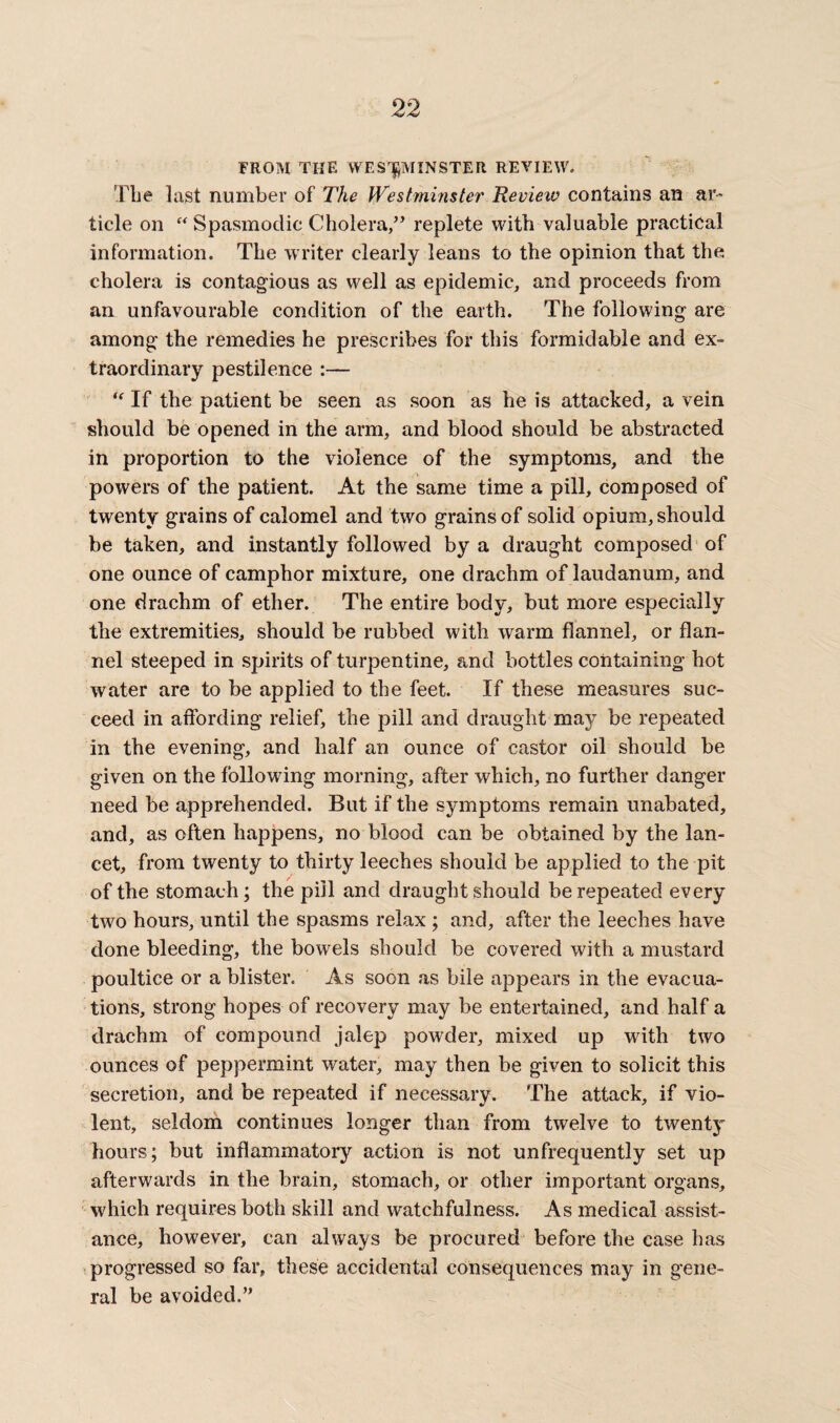 FROM THE WESTMINSTER REVIEW, The last number of The Westminster Review contains an ar¬ ticle on “ Spasmodic Cholera,” replete with valuable practical information. The writer clearly leans to the opinion that the cholera is contagious as well as epidemic, and proceeds from an unfavourable condition of the earth. The following are among the remedies he prescribes for this formidable and ex¬ traordinary pestilence :— “ If the patient be seen as soon as he is attacked, a vein should be opened in the arm, and blood should be abstracted in proportion to the violence of the symptoms, and the powers of the patient. At the same time a pill, composed of twenty grains of calomel and two grains of solid opium, should be taken, and instantly followed by a draught composed of one ounce of camphor mixture, one drachm of laudanum, and one drachm of ether. The entire body, but more especially the extremities, should be rubbed with warm flannel, or flan¬ nel steeped in spirits of turpentine, and bottles containing hot water are to be applied to the feet. If these measures suc¬ ceed in affording relief, the pill and draught may be repeated in the evening, and half an ounce of castor oil should be given on the following morning, after which, no further danger need be apprehended. But if the symptoms remain unabated, and, as often happens, no blood can be obtained by the lan¬ cet, from twenty to thirty leeches should be applied to the pit of the stomach; the pill and draught should be repeated every two hours, until the spasms relax ; and, after the leeches have done bleeding, the bowels should be covered with a mustard poultice or a blister. As soon as bile appears in the evacua¬ tions, strong hopes of recovery may be entertained, and half a drachm of compound jalep powder, mixed up with two ounces of peppermint water, may then be given to solicit this secretion, and be repeated if necessary. The attack, if vio¬ lent, seldom continues longer than from twelve to twenty hours; but inflammatory action is not unfrequently set up afterwards in the brain, stomach, or other important organs, which requires both skill and watchfulness. As medical assist¬ ance, however, can always be procured before the case has progressed so far, these accidental consequences may in gene¬ ral be avoided.”