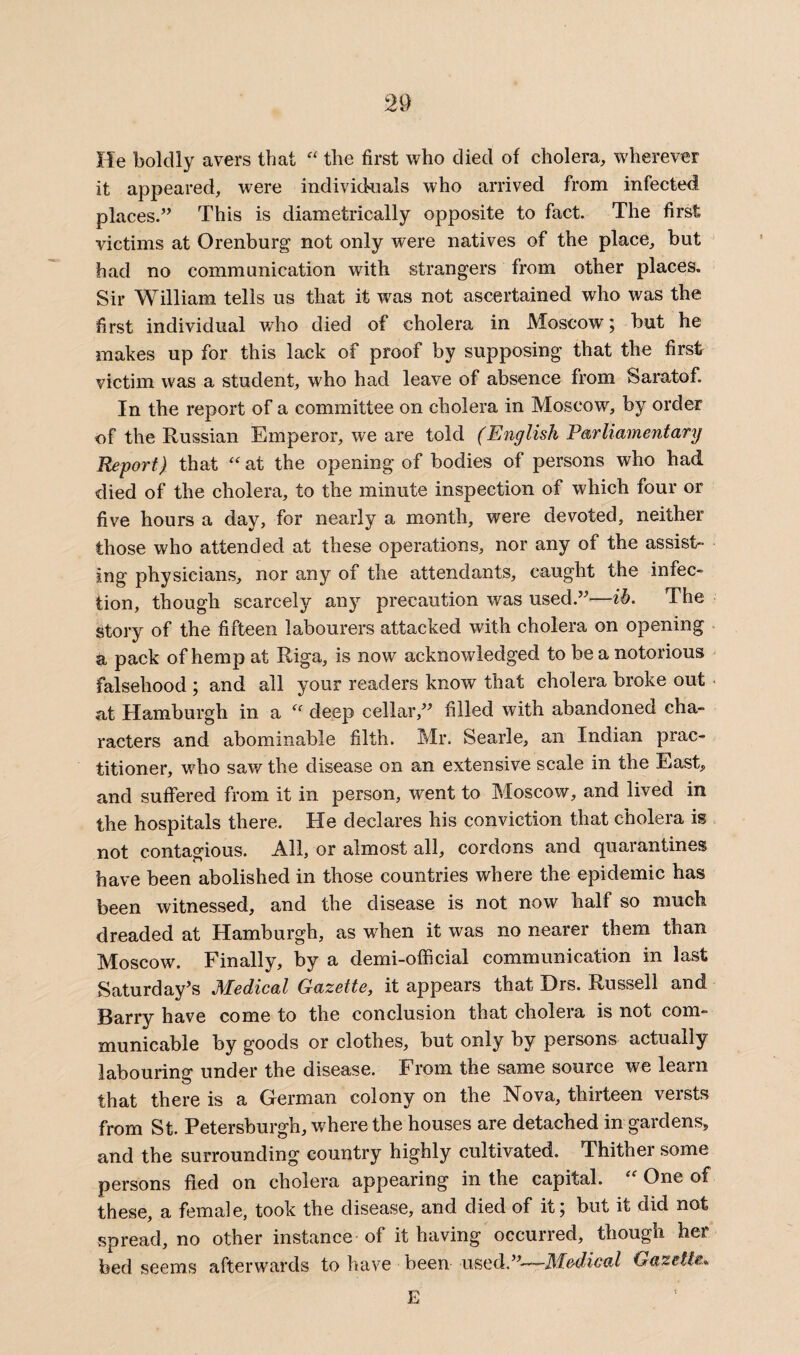 He boldly avers that “ the first who died of cholera, wherever it appeared, were individuals who arrived from infected places.” This is diametrically opposite to fact. The first victims at Orenburg not only were natives of the place, but had no communication with strangers from other places. Sir William tells us that it was not ascertained who was the first individual who died of cholera in Moscow; but he makes up for this lack of proof by supposing that the first victim was a student, who had leave of absence from Saratof. In the report of a committee on cholera in Moscow, by order of the Russian Emperor, we are told (English Parliamentary Report) that “at the opening of bodies of persons who had died of the cholera, to the minute inspection of which four or five hours a day, for nearly a month, were devoted, neither those who attended at these operations, nor any of the assist¬ ing physicians, nor any of the attendants, caught the infec¬ tion, though scarcely any precaution was used.”—ih. The story of the fifteen labourers attacked with cholera on opening a pack of hemp at Riga, is now acknowledged to be a notorious falsehood ; and all your readers know that cholera broke out at Hamburgh in a “ deep cellar,” filled with abandoned cha¬ racters and abominable filth. Mr. Searle, an Indian prac¬ titioner, who saw the disease on an extensive scale in the East, and suffered from it in person, went to Moscow, and lived in the hospitals there. He declares his conviction that cholera is not contagious. All, or almost all, cordons and quarantines have been abolished in those countries where the epidemic has been witnessed, and the disease is not now half so much dreaded at Hamburgh, as when it was no nearer them than Moscow. Finally, by a demi-official communication in last Saturday’s Medical Gazette, it appears that Drs. Russell and Barry have come to the conclusion that cholera is not com¬ municable by goods or clothes, but only by persons actually labouring under the disease. From the same source we learn that there is a German colony on the Nova, thirteen versts from St. Petersburgh, where the houses are detached in gardens, and the surrounding country highly cultivated. Thither some persons fled on cholera appearing in the capital. “ One of these, a female, took the disease, and died of it; but it did not spread, no other instance of it having occurred, though her bed seems afterwards to have been used.”—-Medical Gazette. E