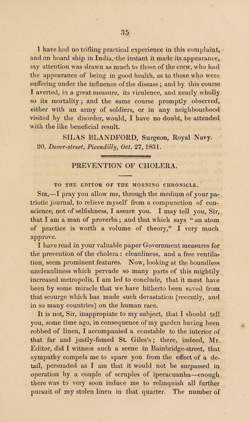 I have had no trifling practical experience in this complaint, * and on board ship in India,'the instant it made its appearance, my attention was drawn as much to those of the crew, who had the appearance of being in good health, as to those who were suffering under the influence of the disease; and by this course I averted, in a great measure, its virulence, and nearly wholly so its mortality; and the same course promptly observed, either with an army of soldiers, or in any neighbourhood visited by the disorder, would, I have no doubt, be attended with the like beneficial result. SILAS BLANDFORD, Surgeon, Royal Navy. 20, Dover-street, Piccadilly, Oct. 27, 1831. PREVENTION OF CHOLERA. TO THE EDITOR OF THE MORNING CHRONICLE. Sir,—I pray you allow me, through the medium of your pa¬ triotic journal, to relieve myself from a compunction of con¬ science, not of selfishness, I assure you. I may tell you. Sir, that I am a man of proverbs; and that which says “ an atom of practice is worth a volume of theory,” I very much approve. I have read in your valuable paper Government measures for the prevention of the cholera: cleanliness, and a free ventila¬ tion, seem prominent features. Now, looking at the boundless uncleanliness which pervade so many parts of this mightily increased metropolis, I am led to conclude, that it must have been by some miracle that we have hitherto been saved from that scourge which has made such devastation (recently, and in so many countries) on the human race. It is not. Sir, inappropiate to my subject, that I should tell you, some time ago, in consequence of my garden having been robbed of linen, I accompanied a constable to the interior of that far and justly-famed St. Giles’s; there, indeed, Mr. Editor, did I witness such a scene in Rainbridge-street, that sympathy compels me to spare you from the effect of a de¬ tail, persuaded as I am that it would not be surpassed in operation by a couple of scruples of ipecacuanha—enough there was to very soon induce me to relinquish all further pursuit of my stolen linen in that quarter. The number of