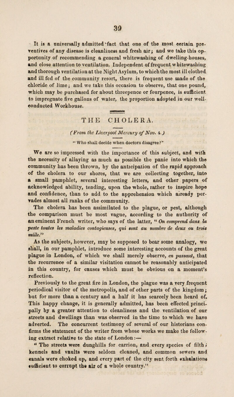 It is a universally admitted'fact that one of the most certain pre¬ ventives of any disease is cleanliness and fresh air; and we take this op¬ portunity of recommending a general whitewashing of dwelling-houses, and close attention to ventilation. Independent of frequent whitewashing and thorough ventilation at the Night Asylum, to which the most ill clothed and ill fed of the community resort, there is frequent use made of the chloride of lime; and we take this occasion to observe, that one pound, which may be purchased for about threepence or fourpence, is sufficient to impregnate five gallons of water, the proportion adopted in our weli- eonducted Workhouse. THE CHOLERA. (From the Liverpool Mercury of Nov. 4> J “ Who shall decide when doctors disagree?’* We are so impressed with the importance of this subject, and with the necessity of allaying as much as possible the panic into which the community has been thrown, by the anticipation of the rapid approach of the cholera to our shores, that we are collecting together, into a small pamphlet, several interesting letters, and other papers of acknowledged ability, tending, upon the whole, rather to inspire hope and confidence, than to add to the apprehension which already per¬ vades almost all ranks of the community. The cholera has been assimilated to the plague, or pest, although the comparison must be most vague, according to the authority of an eminent French writer, who says of the latter, “ On comprend dans la peste toutes les maladies contagieuses, qui sont au nombre de deux ou trois mille.” As the subjects, howeyer, may be supposed to bear some analogy, we shall, in our pamphlet, introduce some interesting accounts of the great plague in London, of which we shall merely observe, en passant, that the recurrence of a similar visitation cannot be reasonably anticipated in this country, for causes which must be obvious on a moment’s reflection. Previously to the great fire in London, the plague was a very frequent periodical visitor of the metropolis, and of other parts of the kingdom; but for more than a century and a half it has scarcely been heard of. This happy change, it is generally admitted, has been effected princi¬ pally by a greater attention to cleanliness and the ventilation of our streets and dwellings than was observed in the time to which we have adverted. The concurrent testimony of several of our historians con¬ firms the statement of the writer from whose works we make the follow¬ ing extract relative to the state of London :■— “ The streets were dunghills for carrion, and every species of filth> kennels and vaults were seldom cleaned, and common sewers and canals were choked up, and every part of the city sent forth exhalation® •ufficient to corrupt the air of a whole country.”