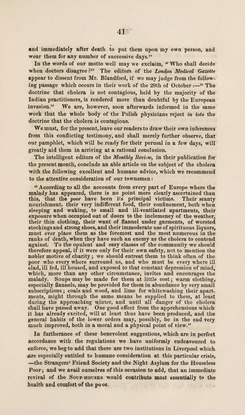 and immediately after death to put them upon my own person, and wear them for any number of successive days.” In the words of our motto well may we exclaim, “ Who shall decide when doctors disagree ?” The editors of the London Medical Gazette appear to dissent from Mr. Blandford, if we may judge from the follow¬ ing passage which occurs in their work of the 29th of October :—“ The doctrine that cholera is not contagious, held by the majority of the Indian practitioners, is rendered more than doubtful by the European invasion.” We are, however, soon afterwards informed in the same work that the whole body of the Polish physicians reject in toto the doctrine that the cholera is contagious. We must, for the present, leave our readers to draw their own inferences from this conflicting testimony, and shall merely further observe, that our pamphlet, which will be ready for their perusal in a few days, will greatly aid them in arriving at a rational conclusion. The intelligent editors of the Monthly Review, in their publication for the present month, conclude an able article on the subject of the cholera with the following excellent and humane advice, which we recommend to the attentive consideration of our townsmen: “ According to all the accounts from every part of Europe where the malady has appeared, there is no point more clearly ascertained than this, that the poor have been its principal victims. Their scanty nourishment, their very indifferent food, their confinement, both when sleeping and waking, to small and ill-ventilated apartments, their exposure when occupied out of doors to the inclemency of the weather, their thin clothing, their want of flannel under garments, of worsted stockings and strong shoes, and their immoderate use of spirituous liquors, must ever place them as the foremost and the most numerous in the ranks of death, when they have such an enemy as the cholera to contend against. To the opulent and easy classes of the community we should therefore appeal, if it were only for their own safety, not to mention the nobler motive of charity ; we should entreat them to think often of the poor who every where surround us, and who must be every where ill clad, ill fed, ill housed, and exposed to that constant depression of mind, which, more than any other circumstance, invites and encourages the malady. Soups may be made for them at little cost; warm clothing, especially flannels, may be provided for them in abundance by very small subscriptions; coals and wood, and lime for whitewashing their apart¬ ments, might through the same means be supplied to them, at least during the approaching winter, and until all danger of the cholera shall have passed away. One good effect from the apprehensions which it has already excited, wfill at least thus have been produced, and the general habits of the lower orders may, possibly, be in the end very much improved, both in a moral and a physical point of view.” In furtherance of these benevolent suggestions, which are in perfect accordance with the regulations we have uniformly endeavoured to enforce, we beg to add that there are two institutions in Liverpool which are especially entitled to humane consideration at this particular crisis, —the Strangers’ Friend Society and the Night Asylum for the Houseless Poor; and we avail ourselves of this occasion to add, that an immediate revival of the Soup-houses would contribute most essentially to the health and comfort of the po or.