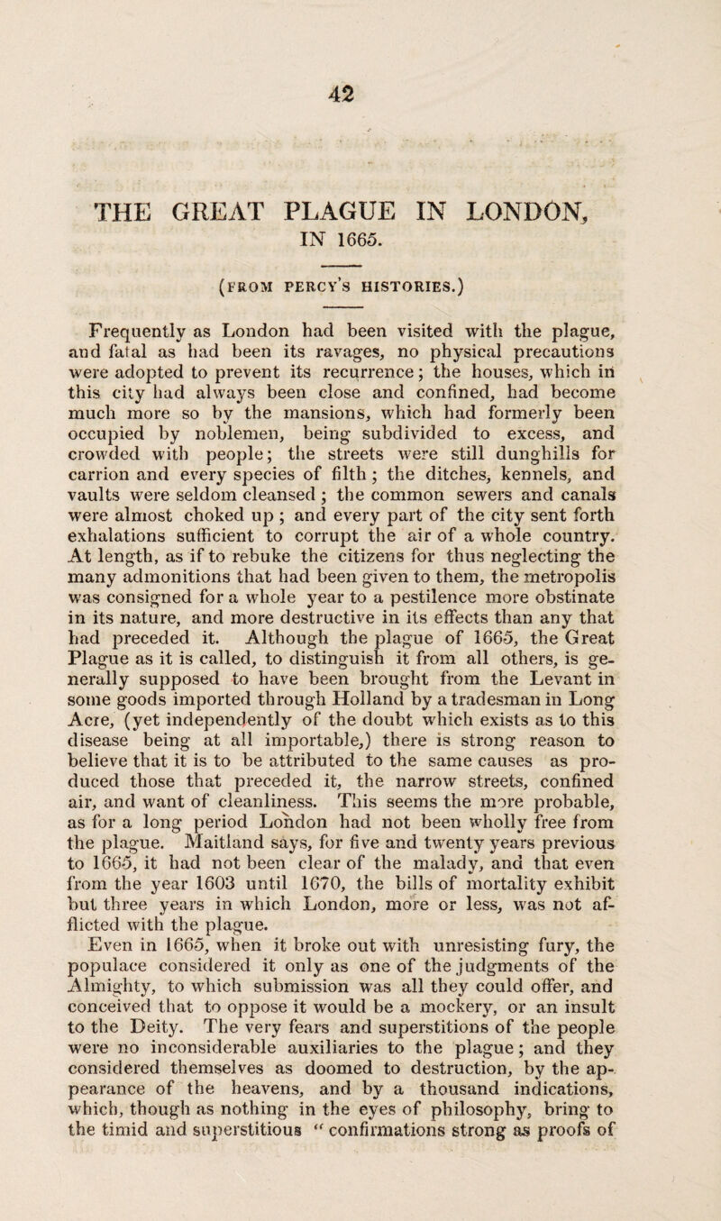 THE GREAT PLAGUE IN LONDON, IN 1665. (from Percy’s histories.) Frequently as London had been visited with the plague, and fatal as had been its ravages, no physical precautions were adopted to prevent its recurrence; the houses, which in this city had always been close and confined, had become much more so by the mansions, which had formerly been occupied by noblemen, being subdivided to excess, and crowded with people; the streets were still dunghills for carrion and every species of filth ; the ditches, kennels, and vaults were seldom cleansed ; the common sewers and canals were almost choked up ; and every part of the city sent forth exhalations sufficient to corrupt the air of a whole country. At length, as if to rebuke the citizens for thus neglecting the many admonitions that had been given to them, the metropolis was consigned for a whole year to a pestilence more obstinate in its nature, and more destructive in its effects than any that had preceded it. Although the plague of 1665, the Great Plague as it is called, to distinguish it from all others, is ge¬ nerally supposed to have been brought from the Levant in some goods imported through Holland by a tradesman in Long Acre, (yet independently of the doubt which exists as to this disease being at all importable,) there is strong reason to believe that it is to be attributed to the same causes as pro¬ duced those that preceded it, the narrow streets, confined air, and want of cleanliness. This seems the more probable, as for a long period London had not been wholly free from the plague. Maitland says, for five and twenty years previous to 1665, it had not been clear of the malady, and that even from the year 1603 until 1670, the bills of mortality exhibit but three years in which London, more or less, was not af¬ flicted with the plague. Even in 1665, when it broke out with unresisting fury, the populace considered it only as one of the judgments of the Almighty, to which submission was all they could offer, and conceived that to oppose it would be a mockery, or an insult to the Deity. The very fears and superstitions of the people were no inconsiderable auxiliaries to the plague ; and they considered themselves as doomed to destruction, by the ap¬ pearance of the heavens, and by a thousand indications, which, though as nothing in the eyes of philosophy, bring to the timid and superstitious confirmations strong proofs of