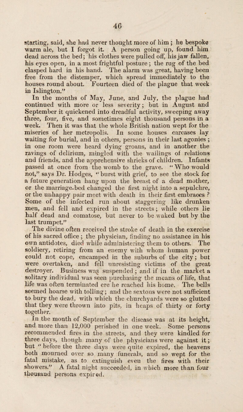 starting, said, she had never thought more of him ; he bespoke warm ale, but I forgot it. A person going up, found him dead across the bed; his clothes were pulled off, his jaw fallen, his eyes open, in a most frightful posture ; the rug of the bed clasped hard in his hand. The alarm was great, having been free from the distemper, which spread immediately to the houses round about. Fourteen died of the plague that week in Islington.” In the months of May, June, and July, the plague had continued with more or less severity; but in August and September it quickened into dreadful activity, sweeping away three, four, five, and sometimes eight thousand persons in a week. Then it was that the whole British nation wept for the miseries of her metropolis. In some houses carcases lay waiting for burial, and in others, persons in their last agonies ; in one room were heard dying groans, and in another the ravings of delirium, mingled with the wailings of relations and friends, and the apprehensive shrieks of children. Infants passed at once from the womb to the grave. <f Who would not,” says Dr. Hodges, (t burst with grief, to see the stock for a future generation hang upon the breast of a dead mother, or the marriage-bed changed the first night into a sepulchre, or the unhappy pair meet with death in their first embraces ? Some of the infected run about staggering like drunken men, and fell and expired in the streets; while others lie half dead and comatose, but never to be waked but by the last trumpet.”’ The divine often received the stroke of death in the exercise of his sacred office ; the physician, finding no assistance in his own antidotes, died while administering them to others. The soldiery, retiring from an enemy with whom human power could not cope, encamped in the suburbs of the city; but were overtaken, and fell unresisting victims of the great destroyer. Business was suspended ; and if in the market a solitary individual was seen purchasing the means of life, that life was often terminated ere he reached his home. The bells seemed hoarse with tolling ; and the sextons were not sufficient to bury the dead, with which the churchyards were so glutted that they were thrown into pits, in heaps of thirty or forty together. In the month of September the disease was at its height, and more than 12,000 perished in one week. Some persons recommended fires in the streets, and they were kindled for three days, though man}r of the physicians were against it; but “ before the three days were quite expired, the heavens both mourned over so many funerals, and so wept for the fatal mistake, as to extinguish even the fires with their showers.” A fatal night succeeded, in which more than four thousand persons expired.