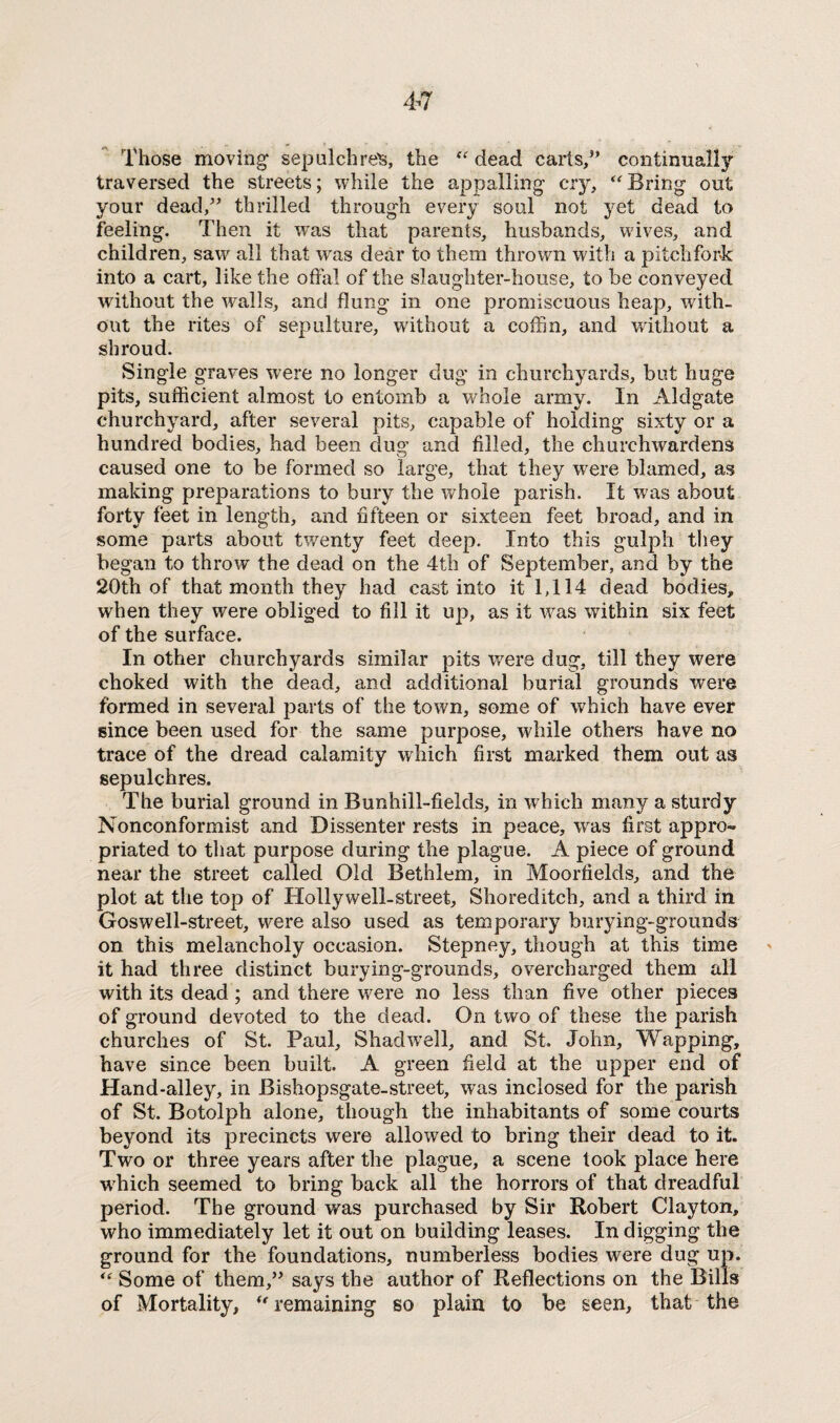 Those moving sepulchred, the “ dead carts,” continually traversed the streets; while the appalling cry, “Bring out your dead,” thrilled through every soul not yet dead to feeling. Then it was that parents, husbands, wives, and children, saw all that was dear to them thrown with a pitchfork into a cart, like the offal of the slaughter-house, to be conveyed without the walls, and flung in one promiscuous heap, with¬ out the rites of sepulture, without a coffin, and without a shroud. Single graves were no longer dug in churchyards, but huge pits, sufficient almost to entomb a whole army. In Aldgate churchyard, after several pits, capable of holding sixty or a hundred bodies, had been dug and filled, the churchwardens caused one to be formed so large, that they were blamed, as making preparations to bury the whole parish. It was about forty feet in length, and fifteen or sixteen feet broad, and in some parts about twenty feet deep. Into this gulph they began to throw the dead on the 4th of September, and by the 20th of that month they had cast into it 1,114 dead bodies, when they were obliged to fill it up, as it was within six feet of the surface. In other churchyards similar pits were dug, till they were choked with the dead, and additional burial grounds were formed in several parts of the town, some of which have ever since been used for the same purpose, while others have no trace of the dread calamity which first marked them out as sepulchres. The burial ground in Bunhill-fields, in which many a sturdy Nonconformist and Dissenter rests in peace, wras first appro¬ priated to that purpose during the plague. A piece of ground near the street called Old Bethlem, in Moorfields, and the plot at the top of Hollywell-street, Shoreditch, and a third in Goswell-street, were also used as temporary burying-grounds on this melancholy occasion. Stepney, though at this time it had three distinct burying-grounds, overcharged them all with its dead; and there were no less than five other pieces of ground devoted to the dead. On two of these the parish churches of St. Paul, Shad well, and St. John, Wapping, have since been built. A green field at the upper end of Hand-alley, in Bishopsgate-street, was inclosed for the parish of St. Botolph alone, though the inhabitants of some courts beyond its precincts were allowed to bring their dead to it. Two or three years after the plague, a scene took place here which seemed to bring back all the horrors of that dreadful period. The ground was purchased by Sir Robert Clayton, who immediately let it out on building leases. In digging the ground for the foundations, numberless bodies were dug up. ** Some of them,” says the author of Reflections on the Bills of Mortality, “ remaining so plain to be seen, that the