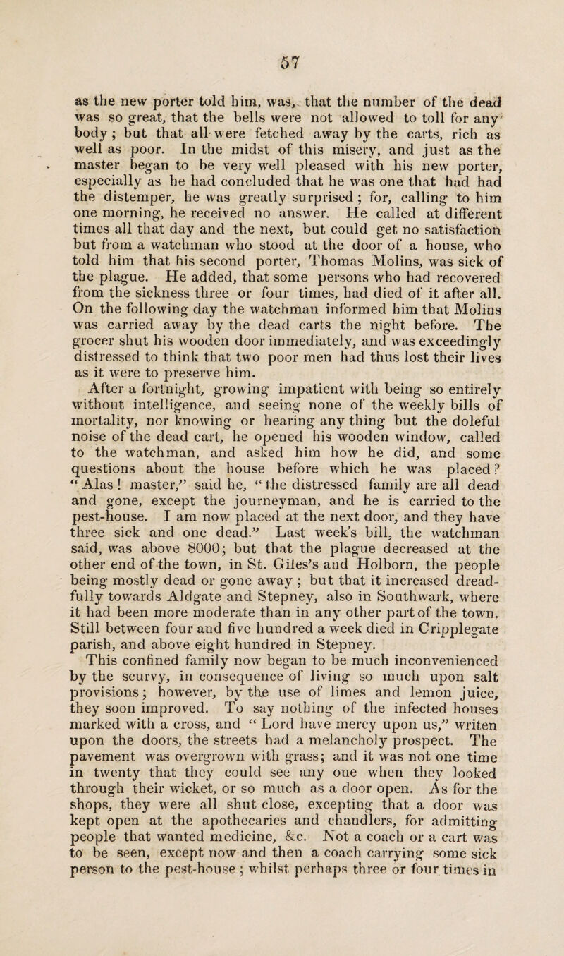 as the new porter told him, was, that the number of the dead was so great, that the bells were not allowed to toll for any body; but that all-were fetched awray by the carts, rich as well as poor. In the midst of this misery, and just as the master began to be very well pleased with his new porter, especially as he had concluded that he was one that had had the distemper, he was greatly surprised ; for, calling to him one morning, he received no answer. He called at different times all that day and the next, but could get no satisfaction but from a watchman who stood at the door of a house, who told him that his second porter, Thomas Molins, was sick of the plague. He added, that some persons who had recovered from the sickness three or four times, had died of it after all. On the following day the watchman informed him that Molins was carried away by the dead carts the night before. The grocer shut his wooden door immediately, and was exceedingly distressed to think that two poor men had thus lost their lives as it were to preserve him. After a fortnight, growing impatient with being so entirely without intelligence, and seeing none of the weekly bills of mortality, nor knowing or hearing any thing but the doleful noise of the dead cart, he opened his wooden window, called to the watchman, and asked him how he did, and some questions about the house before which he was placed P “Alas! master/’ said he, “the distressed family are all dead and gone, except the journeyman, and he is carried to the pest-house. I am now placed at the next door, and they have three sick and one dead.” Last week’s bill, the watchman said, was above 8000; but that the plague decreased at the other end of the town, in St. Giles’s and Holborn, the people being mostly dead or gone away ; but that it increased dread¬ fully towards Aldgate and Stepney, also in Southwark, where it had been more moderate than in any other part of the town. Still between four and five hundred a week died in Cripplegate parish, and above eight hundred in Stepney. This confined family now began to be much inconvenienced by the scurvy, in consequence of living so much upon salt provisions; however, by the use of limes and lemon juice, they soon improved. To say nothing of the infected houses marked with a cross, and “ Lord have mercy upon us,” writen upon the doors, the streets had a melancholy prospect. The pavement was overgrown with grass; and it was not one time in twenty that they could see any one when they looked through their wicket, or so much as a door open. As for the shops, they were all shut close, excepting that a door was kept open at the apothecaries and chandlers, for admitting people that wanted medicine, &c. Not a coach or a cart was to be seen, except now and then a coach carrying some sick person to the pest-house ; whilst perhaps three or four times in