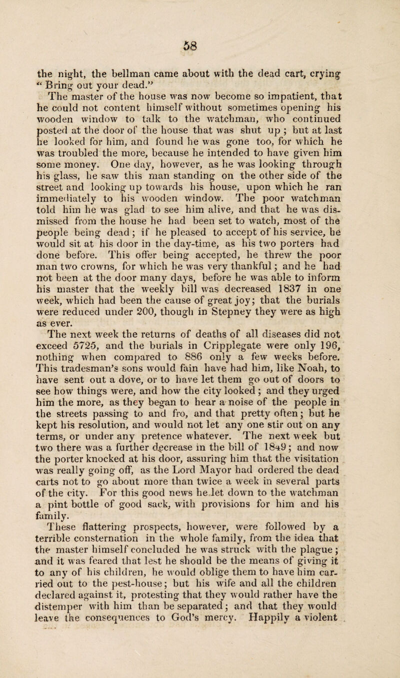 \ the night, the bellman came about with the dead cart, crying “ Bring out your dead.” The master of the house was now become so impatient, that he could not content himself without sometimes opening his wooden window to talk to the watchman, who continued posted at the door of the house that was shut up ; but at last he looked for him, and found lie wms gone too, for which he was troubled the more, because he intended to have given him some money. One day, however, as he was looking through his glass, he saw this man standing on the other side of the street and looking up towards his house, upon which he ran immediately to his wooden window. The poor watchman told him he was glad to see him alive, and that he was dis¬ missed from the house he had been set to watch, most of the people being dead; if he pleased to accept of his service, he would sit at his door in the day-time, as his two porters had done before. This offer being accepted, he threw the poor man twro crowns, for which he was very thankful; and he had not been at the door many days, before he was able to inform his master that the weekly bill was decreased 1837 in one week, which had been the cause of great joy; that the burials were reduced under 200, though in Stepney they were as high as ever. The next week the returns of deaths of all diseases did not exceed 5725, and the burials in Crippiegate were only 196, nothing when compared to 886 only a few weeks before. This tradesman’s sons would fain have had him, like Noah, to have sent out a dove, or to have let them go out of doors to see how things were, and how the city looked ; and they urged him the more, as they began to hear a noise of the people in the streets passing to and fro, and that pretty often; but he kept his resolution, and would not let any one stir out on any terms, or under any pretence whatever. The next week but two there was a further decrease in the bill of 18^9; and now the porter knocked at his door, assuring him that the visitation wras really going off, as the Lord Mayor had ordered the dead carts not to go about more than twice a wreek in several parts of the city. For this good news he let dowm to the watchman a pint bottle of good sack, with provisions for him and his family. These flattering prospects, however, were followed by a terrible consternation in the whole family, from the idea that the master himself concluded he wras struck with the plague ; and it was feared that lest he should be the means of giving it to any of his children, he would oblige them to have him car¬ ried out to the pest-house; but his wife and all the children declared against it, protesting that they would rather have the distemper with him than be separated; and that they would leave the consequences to God’s mercy. Happily a violent