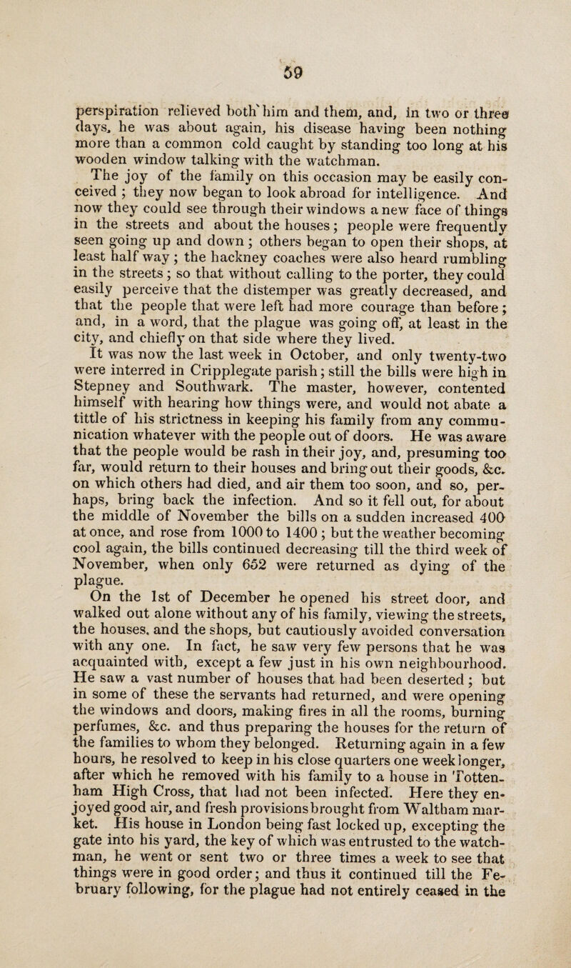 perspiration relieved both'him and them, and, in two or three days, he was about again, his disease having been nothing more than a common cold caught by standing too long at his wooden window talking with the watchman. The joy of the family on this occasion may be easily con¬ ceived ; they now began to look abroad for intelligence. And now they could see through their windows anew face of things in the streets and about the houses; people were frequently seen going up and down; others began to open their shops, at least half way; the hackney coaches were also heard rumbling in the streets; so that without calling to the porter, they could easily perceive that the distemper was greatly decreased, and that the people that were left had more courage than before; and, in a word, that the plague was going off, at least in the city, and chiefly on that side where they lived. It was now the last week in October, and only twenty-two were interred in Cripplegate parish; still the bills were high in Stepney and Southwark. The master, however, contented himself with hearing how things were, and would not abate a tittle of his strictness in keeping his family from any commu¬ nication whatever with the people out of doors. He was aware that the people would be rash in their joy, and, presuming too far, would return to their houses and bring out their goods, &c. on which others had died, and air them too soon, and so, per¬ haps, bring back the infection. And so it fell out, for about the middle of November the bills on a sudden increased 409 at once, and rose from 1000 to 1400; but the weather becoming cool again, the bills continued decreasing till the third week of November, when only 652 were returned as dying: of the plague. On the 1st of December he opened his street door, and walked out alone without any of his family, viewing the streets, the houses, and the shops, but cautiously avoided conversation with any one. In fact, he saw very few persons that he was acquainted with, except a few just in his own neighbourhood. He saw a vast number of houses that had been deserted ; but in some of these the servants had returned, and were opening the windows and doors, making fires in all the rooms, burning perfumes, &c. and thus preparing the houses for the return of the families to whom they belonged. Returning again in a few hours, he resolved to keep in his close quarters one week longer, after which he removed with his family to a house in Totten¬ ham High Cross, that had not been infected. Here they en¬ joyed good air, and fresh provisions brought from Waltham mar¬ ket. His house in London being fast locked up, excepting the gate into his yard, the key of which was entrusted to the watch¬ man, he went or sent two or three times a week to see that things were in good order; and thus it continued till the Fe¬ bruary following, for the plague had not entirely ceased in the