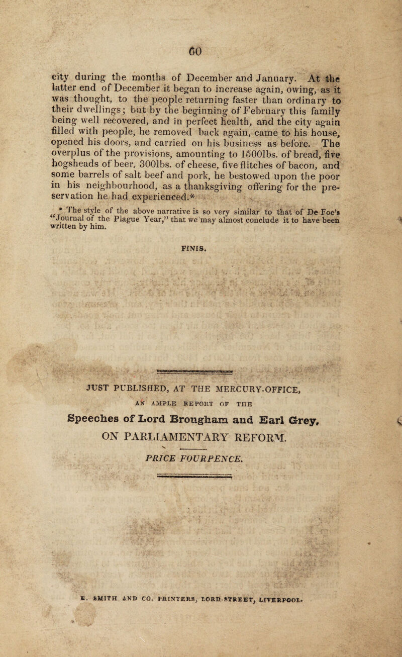 city during- the months of December and January. At the latter end of December it began to increase again, owing, as it was thought, to the people returning faster than ordinary to their dwellings; but by the beginning of February this family being well recovered, and in perfect health, and the city again filled with people, he removed back again, came to his house, opened his doors, and carried on his business as before. The overplus of the provisions, amounting to ISOOlbs. of bread, five hogsheads of beer, 3001bs. of cheese, five flitches of bacon, and some barrels of salt beef and pork, he bestowed upon the poor in his neighbourhood, as a thanksgiving offering- for the pre¬ servation he had experienced.* * the style of the above narrative is so very similar to that of De Foe’s Journal of the Plague Year,” that we may almost conclude it to have been written by him. FINIS. JUST PUBLISHED, AT THE MERCURY-OFFICE, AN AMPLE RE POltT OF THE Speeches of Lord Brougham and Earl Grey, ON PARLIAMENTARY REFORM. v , _ PRICE FOUR PENCE. SMITH AND CO. PRINTERS, LORD-STREET, LIVERPOOL.