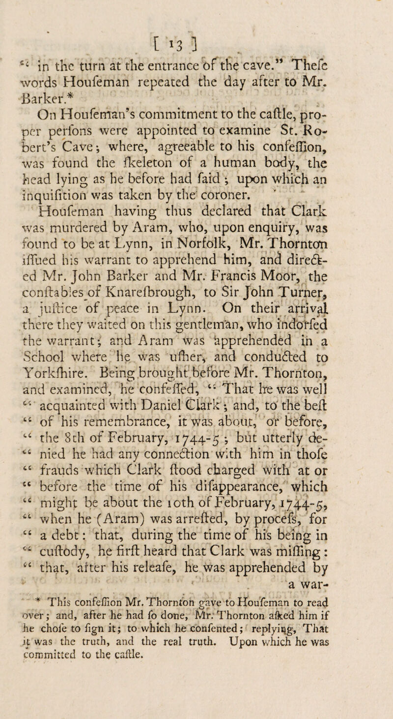 in the turn at the entrance of the cave.” Thefc words Houfeman repeated the day after to Mr. Barker* On Houfeman’s commitment to the caftle, pro¬ per perfons were appointed to examine St. Ro¬ bert’s Cave *, where, agreeable to his confeflion, was found the fkeleton of a human body, the head lying as be before had faid upon which an inquifition was taken by the coroner. Houfeman having thus declared that Clark was murdered by Aram, who, upon enquiry, was found to be at I.ynn, in Norfolk, Mr. Thornton iffued his warrant to apprehend him, and dired^- ed Mr. John Barker and Mr. Francis Moor, the conftables of Knarelbrough, to Sir John Turner, a juikee of peace in Lynn. On their arrival there they waited on this gentleman, who indotfed fhewan*ant; and Aram was apprehended in a vSehool where he w^as uflier^ and condudled to Yorkfhire. Being brought.before Mr. Thornton, and examined, he confeffed, That he was well acquainted with Daniel Clark ; and, to the bell of his remembrance, it was about, or before, the 8ch of February, 1744-5 *, but utterly de- nied he had any connedfion with him in thofe frauds which Clark flood charged with at or ‘‘ before the time of his difappearance, which might be about the icth of February, 1744-5, when he (Aram) was arrefled, by procefs, for “ a debt: that, during the time of hi's being in cuflody, he firft heard that Clark was miffing: ‘‘ that, after his releafe, he was apprehended by a war- This confefiion Mr. Thornton gave to Houfeman to read over; and, after he had fo done, Mr; Thornton aiked him if he chofe to fign it; to which he confented; replyiqg. That it was the truth, and the real truth. Upon which he was committed to the caltle.