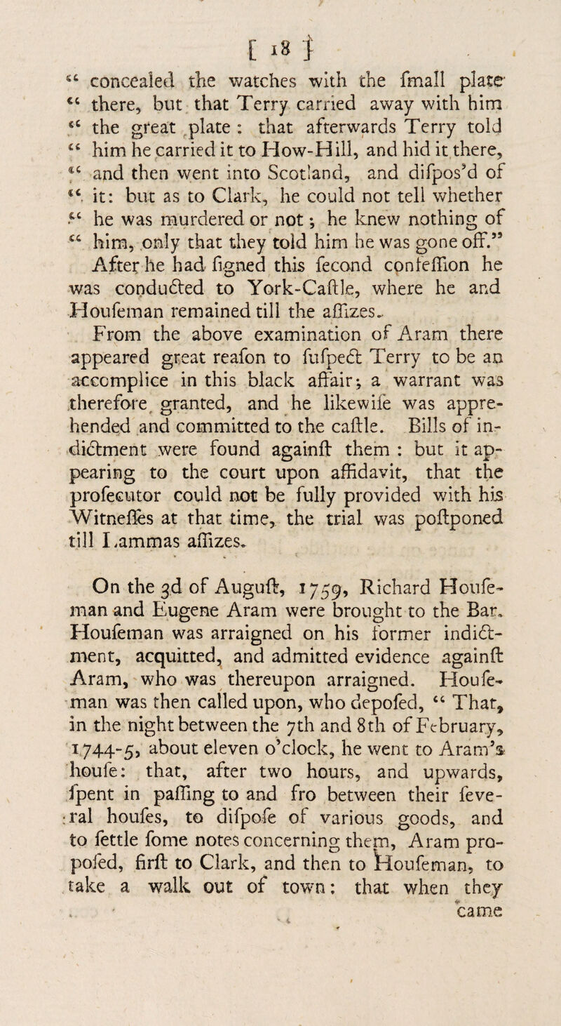 concealed the watches with the fmall plate ‘‘ there, but that Terry carried away with him the great plate : that afterwards Terry told “ him he carried it to How-Hill, and hid it there, and then went into Scotland, and difpos^d of it: but as to Clark, he could not tell whether he was murdered or not *, he knew nothing of him, only that they told him he was gone off.” After he had figned this fecond cpnfeffion he was condudted to York-Caftle, where he and Houfeman remained till the affizes.. From the above examination of Aram there appeared great reafon to fufpecl Terry to be an accomplice in this black affair-, a warrant was therefore^ granted, and he likewife was appre¬ hended and committed to the caftle. Bills of in¬ dictment were found againff them : but it at>- pearing to the court upon affidavit, that the profecutor could not be fully provided with his Witnef^s at that time, the trial was poffponed till Lammas affizes. On the 3d of Auguft, 1759, Richard Houfe¬ man and Eugene Aram were brought to the Bar, Houfeman was arraigned on his former indict¬ ment, acquitted, and admitted evidence againft Aram, who was thereupon arraigned. Houfe- ■man was then called upon, who depofed, ‘‘ That, in the night between the 7th and 8th of February, 1744-5, about eleven o’clock, he went to Aram’s houfe: that, after two hours, and upwards, fpent in paffing to and fro between their feve- ;ral houfes, to difpofe of various goods, and to fettle fome notes concerning them, Aram pro- pofed, firfl: to Clark, and then to houfeman, to take a walk out of towm: that when they came