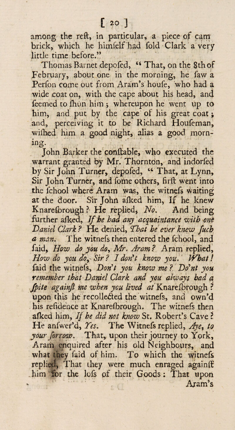 among the reft, in particular, a piece of cam brick, which he himfelf had fold Clark a very little time before.” Thomas Barnet depofed, ‘‘ That, on the 8th of February, about one in the morning, he faw a Perfoa come out from Aram’s houfe, who had a wide coat on, with the cape about his head, and feemed to Ihun him \ whereupon he went up to him, and put by the cape‘of his greatcoat; and, perceiving it to be- Richard Houfcman^ wifhed him a good night, alias a good morn¬ ing. John Barker the conftable, who executed the warrant granted by Mr. Thorntdn, and indorfed by Sir John Turner, depofed, That, at Lynn, Sir John Turner, and fome others, firft went into the fchbol where Aram was, the witnefs waiting at the door. Sir John afked him. If he knew Knare&rough? He replied^ No, And being further afked, If he had any acquaintance with Daniel Clark ? He denied, That he eijer knew fuch a man. The witnefs then entered the fchool, and faid. How do you do,, Mr, Aram ? Aram replied, How do you do^- Sir ? I don^t know you, ‘ What f faid the witnefs. Don't you know me ?, Do'nt you remember that Daniel Clark and you always bad a fpite againfl ine when you lived Knare&rough I upon this he recolleded the witnefs, and own’4 his refidehce at Knare&rough. The witnefs then afked him, If he did not know St. Robert’s Cave t He anfwer’d, Tes, The Witnefs replied, Aye^ to your forrow. That, upon their journey to York, Aram enquired after his old Neighbours, and what they faid of him. To which the witnefs repli^, That they were much enraged againfl: &im ‘&r the lofs of their Goods ; That upon Aram’s