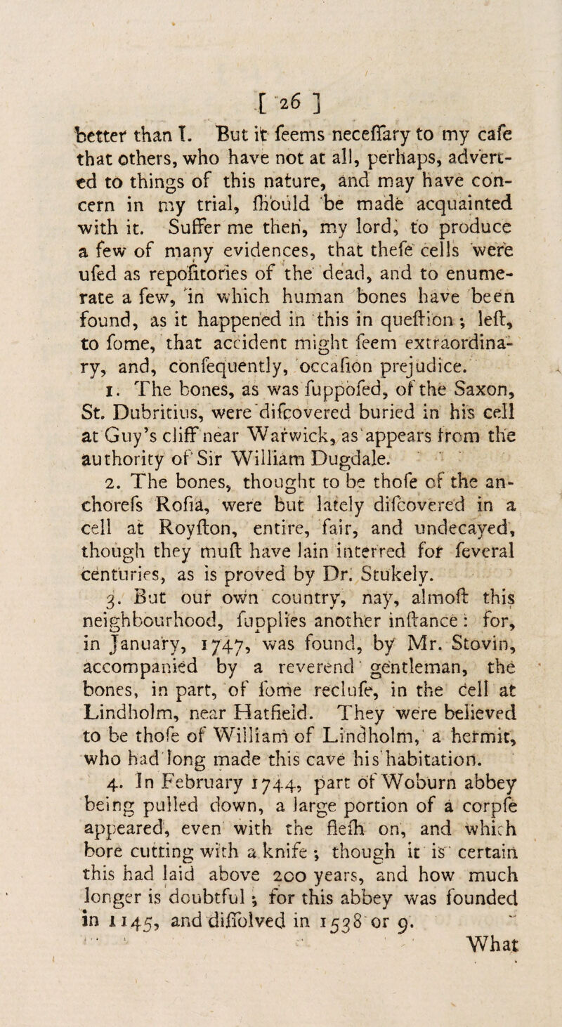 .[ -26 ] better than T. But it feems neceffary to my cafe that others, who have not at all, perhaps, advert¬ ed to things of this nature, and may have con¬ cern in my trial, fhbuld be made acquainted with it. Suffer me then, my lord, to produce a few of many evidences, that thefe' cells were ufed as repofitories of the dead, and to enume¬ rate a few, In which human bones have been found, as it happened in this in quelfion; left, to fome, that accident might feem extraordina¬ ry, and, cbnfequently, occafion prejudice. 1. The bones, as was fuppofed, of the Saxon, St. Dubritius, were’difqovered buried in his cell at Guy’s cliff near Warwick, as'appears Irom the authority of Sir William Dugdale. 2. The bones, thought to be thofe of the an- chorefs Rofia, were but lately difeovered in a cell at Royfton, entire, fair, and undecayed, though they muft have lain interred for feveral centuries, as is proved by Dr. Stukely. 3. But our o\vn country, nay, almoft this neighbourhood, fupplies another inftance : for, in January, 1747, was found, by Mr. Stovin, accompanied by a reverend ’ gentleman, the bones, in part, of forhe reclufe, in the cell at Lindholm, near Hatfield. They were believed to be thofe of Williani of Lindholm, a hetmic, who had long made this cave hi s'habitation. 4. In February 1744, part of Woburn abbey being pulled down, a large portion of a corpfe appeared, even with the fieih on, and which bore cutting with a knife ; though it is certain this had laid above 200 years, and how much longer is doubtful; for this abbey was founded in 1145, and dijGTolved in 1538 or 9. f • « I What