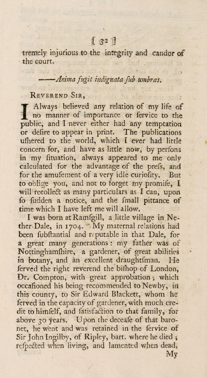 [ 52 1] tremely injudoiis to the integrity and candor of the court. •Anima fugit indignata fuh umhras. Reverend Sir, I Always believed any relation of my life of no manner of im|)ortance or fervice to the public, and I never either had any temptation or defire to appear in print. The publications ulhered to the,v/orld, which I ever had little concern for, and have as little now, by perfons in my fituation, always appeared to me only calculated for the advantage of the prefs, and for the amufement of a very idle ciiriofity. But to oblige you, and not to forget my promife, I will recoiled as many particulars as I can, upon fo fudden a notice, and the fmall pittance of time which I have left me will allow. I was born atRauifgill, a little village in Ne- ther^Dale, in 1704. My maternal relations had been fubftantial and reputable in that Dale, for a great many generations : my father was of Nottinghamfhire, a gardener, of great abilities m botany, and an excellent draughtfman. He fervcd the right reverend the bifhop of London, Dr. Compton, with great approbation *, which occafioned his being recommended to Newby, in this county, to Sir Edward Blackett, whom he ferved in the capacity of gardener, with much cre¬ dit to hitnfelf, and fatisfadion to that family, for above 30 years. Upon the deceafe of that baro¬ net, he went and was retained in the fervice of Sir John Ingilby, of Ripley, bart. where he died ; refpeded when living, and lamented when dead. My