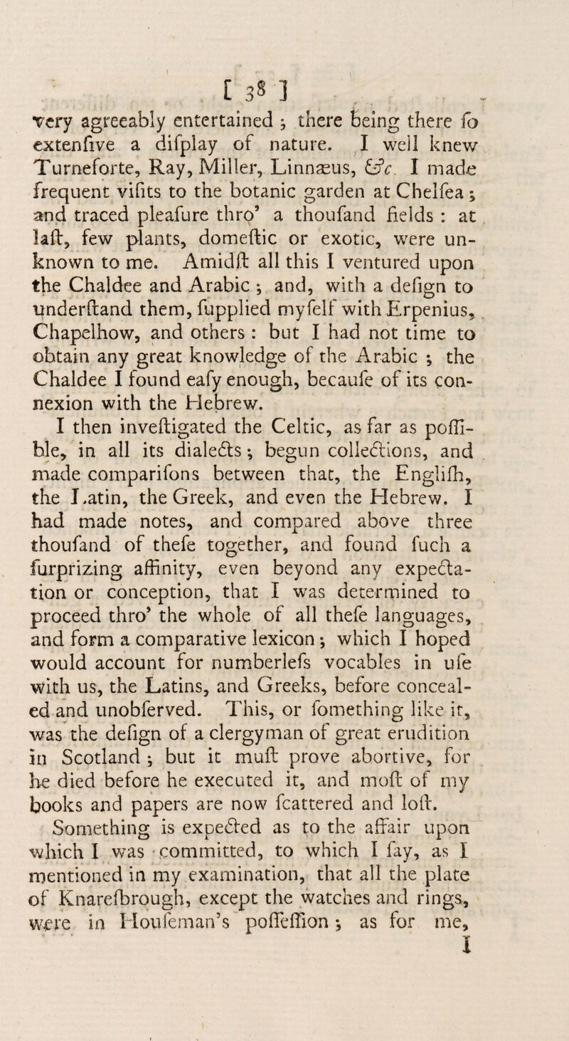 Very agreeably entertained ^ there being there fo extenfive a difplay of nature. I well knew Turneforte, Ray, Miller, Linnaeus, ^c. I made frequent vifits to the botanic garden at Chelfea | and traced pleafure thro’ a thoufand fields : at laft, few plants, domeftic or exotic, were un¬ known to me. Amidft all this I ventured upon the Chaldee and Arabic j and, with a defign to underftand them, fupplied myfelf with Erpenius, Chapelhow, and others : but I had not time to obtain any great knowledge of the Arabic ; the Chaldee I found eafy enough, becaufe of its con¬ nexion with the Hebrew. I then inveftigated the Celtic, as far as pofii- hle, in all its dialedls; begun collections, and made comparifons between that, the Englifh, the Latin, the Greek, and even the Hebrew. I had made notes, and compared above three thoufand of thefe together, and found fuch a furprizing affinity, even beyond any expecla- tion or conception, that 1 was determined to proceed thro’ the whole of all thefe languages, and form a comparative lexicon *, which I hoped would account for numberlefs vocables in ufe with us, the Latins, and Greeks, before conceal¬ ed and unobferved. This, or fomething like it, w^as the defign of a clergyman of great erudition in Scotland ; but it mull prove abortive, for he died before he executed it, and moft of my books and papers are now fcattered and loft. Something is expedled as to the affair upon which I was committed, to which I fay, as I mentioned in my examination, that all the plate of Knarefbrough, except the watches and rings, were in Ploufeman’s poffefiion *, as for me, I