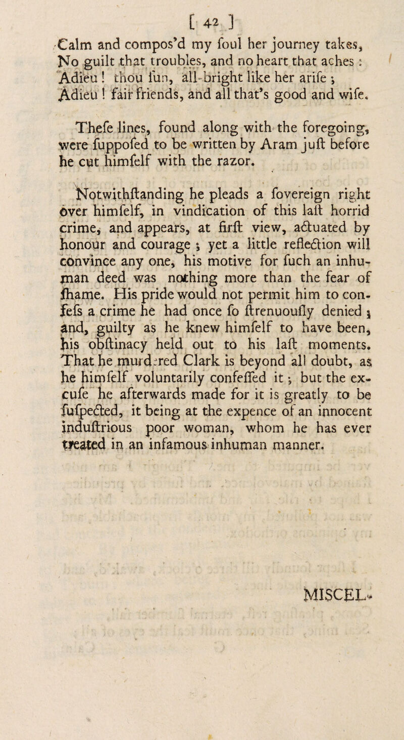 Calm and compos’d my foul her journey takes, ]SFo guilt that troubles, and no heart that aches: Adfeu ! thou fun, all-bright like her arife ; Adieu ! fair Friends, ahd all that’s good and wife. Thefe lines, found along with the foregoing, were fuppofed to be written by Aram juft before he cut himfelf with the razor. « Notwithftanding he pleads a fovereign right Over himfelf, in vindication of this laft horrid crimei and appears, at firft view, aduated by honour and courage *, yet a little refledion will convince any one, his motive for fuch an inhu¬ man deed was nothing more than the fear of ihame. His pride would not permit him to con- fefs a crime he had once fo ftrenuoufly denied 5 and, guilty as he knew himfelf to have been, his obftinacy held out to his laft moments. That he mufd-Ted Clark is beyond all doubt, as he himfelf voluntarily confefted it •, but the ex- cufe^ he afterwards made for it is greatly to be fufpeded, it being at the expence of an innocent induftrious poor woman, whom he has ever Wated in an infamous inhuman manner. I / MISCEL-