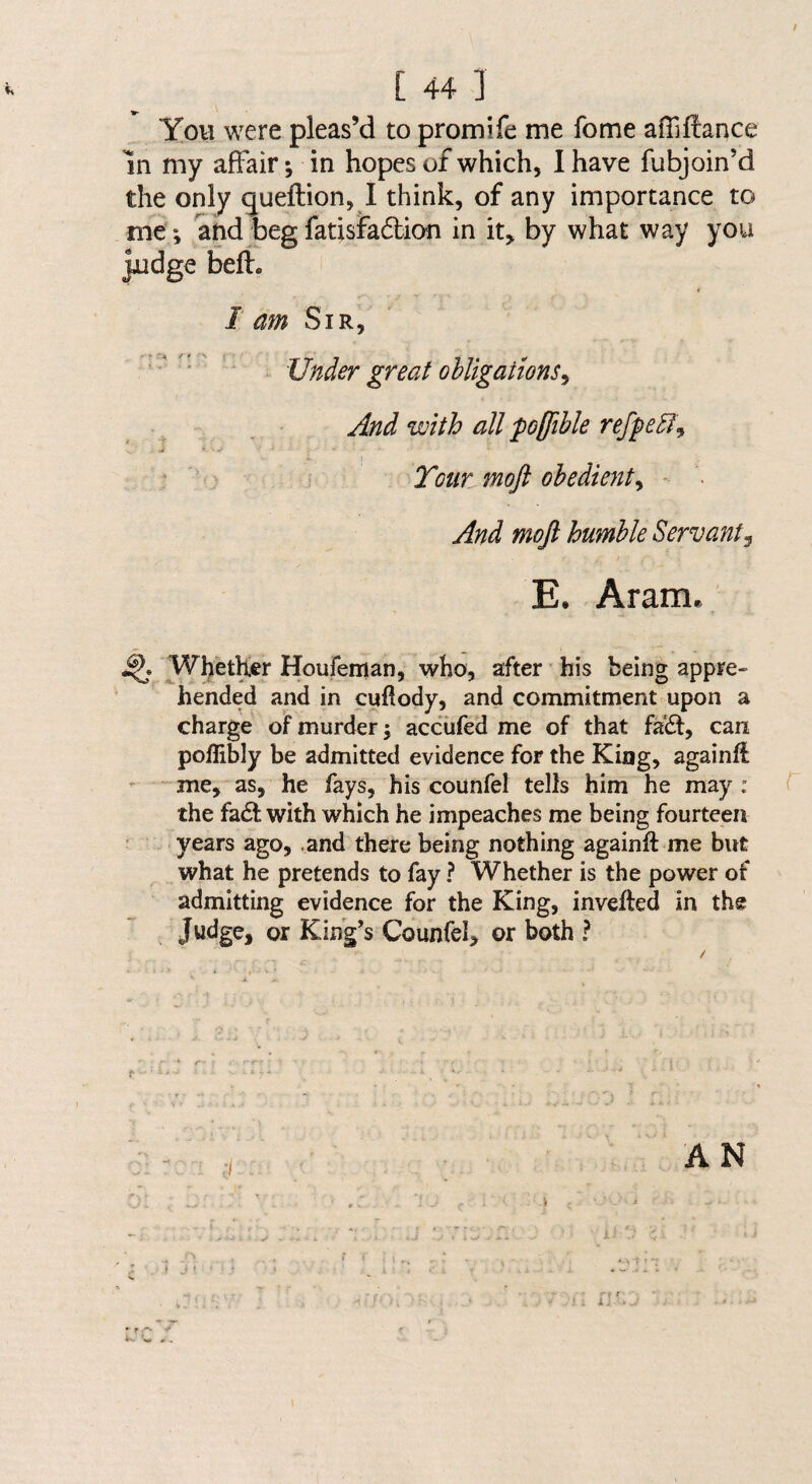 f [ 44 ] You were pleas’d to promife me fome afiiftance In my affair; in hopes of which, I have fubjoin’d the only gueftion, I think, of any importance to me; and beg fatisfadbion in it^ by what way you jAidge beft. I am Sir, ’Under great obligations^ And with all po(fible refpebl^ j « . - 1 ; ; Tour moft obedient^ - . And moft humble Servant^ E. Aram. ^Whether Houfeman, who, after ’ his being appre¬ hended and in cufiody, and commitment upon a charge of murder j acciifed me of that faift, can poflibly be admitted evidence for the King, againfl me, as, he fays, his counfel tells him he may ; T the fadt with which he impeaches me being fourteen ; years ago, ,and there being nothing againft me but what he pretends to fay ? Whether is the power of admitting evidence for the King, invefted in the or King’s Counfel, or both ? AN j ^ * ■ • ■ •