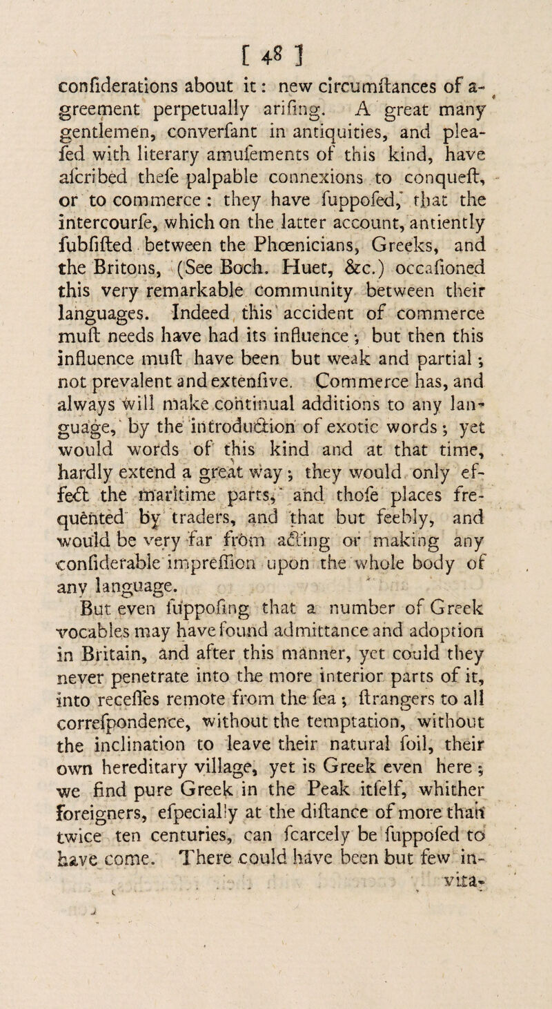 confiderations about it: new circumHances of a- ^ greement perpetually ariling. A great many gentlemen, converfanc in antiquities, and plea- fed with literary amufements of this kind, have afcribed thefe palpable connexions to conqueft, or to commerce : they have fiippofed,* that the intercourfe, which on the latter account, antiently fubfifted between the Phoenicians, Greeks, and the Britons, (See Boch, Huet, &c.) occafioned this very remarkable Community between their languages. Indeed this’accident of commerce mull needs have had its influence •, but then this influence mull have been but weak and partial *, not prevalent and extenfive. Commerce has, and always will make continual additions to any laii’ guage, by the introdndion of exotic words ; yet would words of this kind and at that time, hardly extend a great way •, they would only ef- fedl the tn'arltime parts,* and thofe places fre¬ quented by traders, and that but feebly, and would be very far frhm adling or making any confiderable impreffion upon the whole body of any language. But even fiippofing that a number of Greek vocables may have found admittance and adoption in Britain, and after this manner, yet could they never penetrate into the more interior parts of it, into receflcs remote from the fea *, ilrangers to all correfpondence, without the temptation, without the inclination to leave their natural foil, their own hereditary village, yet is Greek even here ; we find pure Greek in the Peak itfelf, whither foreigners, efpecially at the diltance of more thait twice ten centuries, can fcarcely be fuppofed to have come. There could have been but few in- vita*