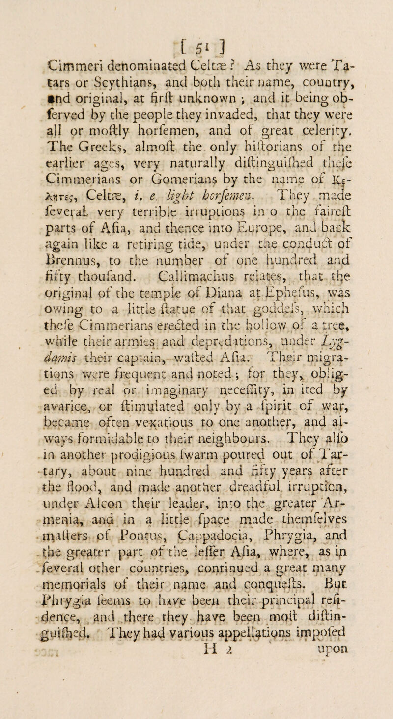 Cimmeri denominated Celt.i^ ? As they were Ta¬ tars or Scythians, and both their name, country, •nd original, at firfl unknown ; and it being ob- ferved by the people they invaded, that they were all or moftly horfemen, and of great celerity. The Greeks, almoft the only hiftorians oi the earlier ages, very naturally diftinguiOied thefe Cimmerians or Gomerians by the name of IC|- Celtje, i, e. light horfemen. They made feveral very terrible irruptions inm the faireft parts of Afia, and thence into Europe, and back again like a retiring tide, under the conducd; of Brennus, to the number of one hundred and fifty thoufarid. Callimachus relates, that the original of the temple of Diana at Ephefus, was owing to a little flatue of that goddels, which thefe Cimmerians erected in the hollo'vv ol a tree, while their armies and depred-itlGns, under Lyg- damis their captain, walfed Afia. Their migra¬ tions were frequent and noted; tor they,, oblig¬ ed by real or imaginary necefilty, in ited by avarice, or ftimuiated only by a fpirit of ^ war, became often vexpitious to one another, and al¬ ways formidable to their neighbours. They allb in another prodigious fwarm poured out of Tar- •tary, about nine hundred and fifty years after the flood, and made another dreadful irruptica, under Alcoa their leader, into the greater Ar- menia, and in a little fpace niade themfelyes nutfers of Pontus, Cappadocia, Phrygia, and the greater part of the lefier Afia, where, as iyi -fev'eral other countries, continued a great many memorials of their name and conquefts. Bot I^hrygia feems to have been their principal refj- dence, and there they, have been moil diflia- guifhed. They had various appeiliftions irnp^ofed H i upon