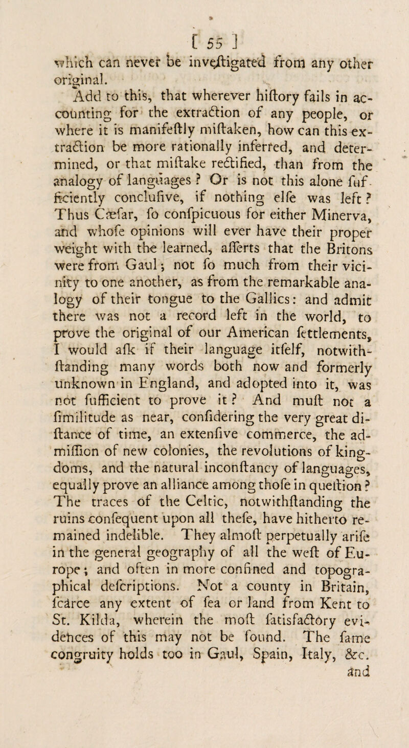 v^hlch can never be inve^ligated from any other original. Add to this, that wherever hiftory fails in ac¬ counting for- the extraction of any people, or where it is manifeftly miftaken, how can this ex¬ traction be more rationally interred, andi deter¬ mined, or that miftake redified, than from the analogy of languages ? Or is not this alone fuf- ftciently concluhve, if nothing elfe was left ? Thus Caefar, fo confpicuous for either Minerva, and whofe opinions will ever have their proper weight with the learned, alTerts that the Britons were from GauT, not fo much from their vici¬ nity to one another, as from the remarkable ana¬ logy of their tongue to the Gallics: and admit there was not a record left in the world, to prove the original of our American fettlements, I would afk if their language itfelf, notwith- ftanding many words both now and formerly unknown'in England, and adopted into it, was not fufficient to prove it ? And muft not a fimilitude as near, confidering the very great di- ftance of time, an extenfive commerce, the ad- milBon of new colonies, the revolutions of king- doms, and the natural inconftancy of languages, equally prove an alliance among thofe in queltion ? The traces of the Celtic, notwithflanding the ruins confequent upon all thefe, have hitherto re¬ mained indelible. They almoft perpetually arife in the general geography of all the weft of Eu¬ rope *, and often in more confined and topogra¬ phical defcriptions. Not a county in Britain, fc^rce any extent of fea or land from Kent to St. Kilda, wherein the moft fatisfaCfory evi¬ dences of this may not be found. The fame congruity holds too in Gaul, Spain, Italy, &c.