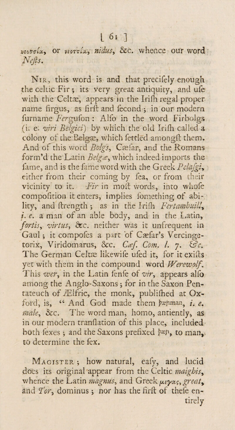 vzbTdU-, or vforr/ji, niduSy &c. whence our word Nejls. Nir, this word is and that precifely enough the Celtic Fir ; its very great antiquity, and ufe with the Celtae, appears in the Irifh regal proper name firgus, as firft and fecond ^ in our modern furname FVrmifon : Alfo in the word Firbolas (i. e. w/ Belgici) by which the old Irifh called a colony of the Belgae, which fettled amongft them. And of this word Bolgs^ Gaefar, and the Romans form’d the Latin Belgce^ which indeed imports the fame, and is the fame word with the Greek Pdafgi^ either from their coming by fea, or from their vicinity to it. Fir in moil words, into whofe compohtion it enters, implies fomething of abi¬ lity, and ftrength ; as in the Irifh Fertamhidll^ i. e. a man of an able body, and in the I.atin, fordsy virtuSy dec. neither was it unfrequent in Gaul; it compofes a part of C^efar’s Vercings- torix, Viridomarus, &c. Cd;f Com. 1. 7. Gff. The German Celtae likewife ufed it, for it exifts yet with them in the compound word Werewolf. This weVy in the Latin fenfe of w, appears alfo among the Anglo-Saxons; for in the Saxon Pen¬ tateuch of iElfric, the monk, publifhed at Ox¬ ford, is, “ And God made them e, maky &c. The word man, homo, antiently, as in our modern tranflation of this place, included- both fexes *, and the Saxons prefixed to man,; to determine the fex. Magister. ; how natural, eafy, and lucid does its original appear from the Celtic maighisy whence the Latin magnuSy and ^iyx(;y greaty and Fory dominus; nor has the firfl of thefe en¬ tirely