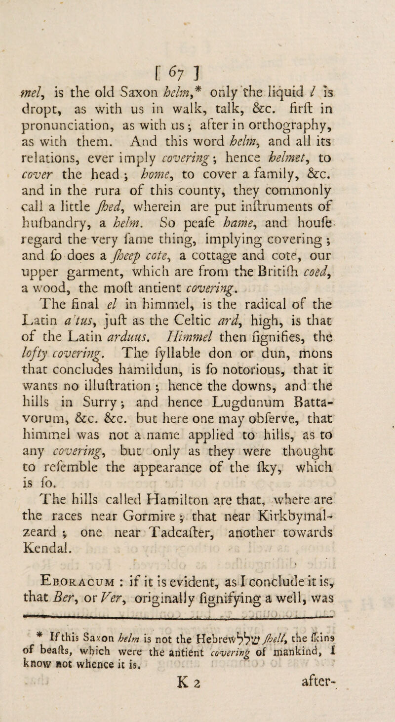 [ <^7 ] mel^ is the old Saxon hehn^^ only the liquid / is dropt, as with us in walk, talk, &c. firfl in pronunciation, as with us ; after in orthography, as with them. And this word helm^ and all its relations, ever imply ; hence helmet^ to cover the head ; home^ to cover a family, &:c. and in the rura of this county, they commonly call a little Jhed^ wherein are put inftruments of hulbandry, a helm. So peafe hame,^ and houfe> regard the very fame thing, implying covering ; and fo does a Jheep cote,, a cottage and cote, our upper garment, which are from the Britilli cotd^ a wood, the mofl: antient covering. The final el in himmel, is the radical of the Latin a'tus,, juft as the Celtic high, is that of the Latin arduus. Himmel then fignifies, the lofty covering. The fyllable don or dun, mons that concludes hamildun, is fo notorious, that it v/ants no illuftration *, hence the downs, and the hills in Surry and hence Lugdunum Batta- vorum, &c. &c. but here one may obfcrve, that himmel was not a name applied to hills, as to any covering., but only as they were thought to refemble the appearance of the fky, which is fo. The hills called Hamilton are that, where are the races near Gormire v that near Kirkbymal- zeard *, one near Tadcafter, another towards Kendal. Eboracum : if it is evident, as I conclude it is, that Ber^ or Ver., originally fignifying a well, was * If this Saxon helm is not the HebreW^bki^ Jhell^ the ilcins of beads, which were the antient cowring of mankind, I know not whence it is. K2 after-