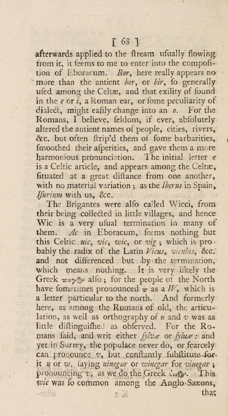 afterwards applied to the ftreani ufually’ flowing from it, it feems to me to enter into the compofi- tion of Eboracum. Bor^ here really appears no more than the anticnt ber^ or bir^ fo generally ufed among the Celtas, and that exility of found in the e or i, a Roman ear, or fome peculiarity ot dialecl, might eafily change into an o. For the Romans, I believe, feldom, if ever, abfolutely altered the antient names of people, cities, rivers, &c. but often ilrip’d them of fome barbarities, fmoothed their afperities, and gave them a more harmonious pronunciation. The initial letter e is a Celtic article, and appears among the Celtae, lituated at a great diftance from one another, ■with no material variation ; as the Iberus in Spain, Ifurium with us, &c. The Brigantes were alfo called Wicci, from their being colledled in little villages, and hence Wic is a very ufual termination in many of them. Ac in Eboracum, feems nothing but this Celtic uic,^ vic^ wic^ or vigwhich is pro¬ bably the radix of the Latin Vicus^ viculus^ &c,' and not difterenced but by the termination, which means nothing. It is very likely the Greek alfo; for the people of the North have fometimes pronounced -sr as a /T, which is a letter particular to the north. And formerly here, as among th^ Romans of old, the articiK lation, as well as orthography of u and v was as little diftinguiflieJ as obferved. For the Ro¬ mans faid, and writ cither fylv^ or fylu^: and yet in Surrey, the populace never do, or fcarcely can .pronounce /t/, but cpnftantly fubflitute-Tar* it ii or frying uinegar or winegar for vinegar \ < pronouncing v^ as we do the Greek This wic w^s fo common among the Anglo-Saxons,