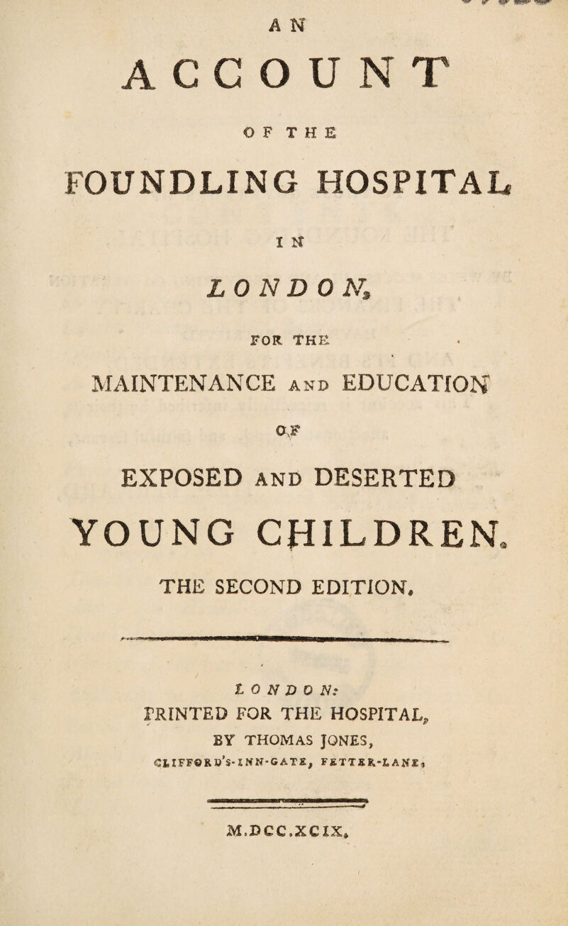 ACCOUNT OF THE FOUNDLING HOSPITAL I N LONDON, FOR THE MAINTENANCE and EDUCATION 0 F EXPOSED and DESERTED YOUNG CHILDREN, THE SECOND EDITION. LONDON: PRINTED FOR THE HOSPITAL, BY THOMAS JONES, CUFFflR li’s- XWN-GATE, FIim-lAKI, M.DCC.XCIX,