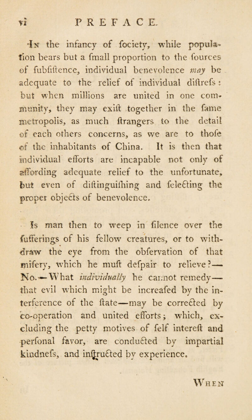 •|m the infancy of fociety, while popula¬ tion bears but a fmall proportion to the fources of fubfillence, individual benevolence may be adequate to the relief of individual diflrefs : but when millions are united in one corn* munity* they may exift together in the fame metropolis, as much ftrangers to the detail of each others concerns, as we are to thofe of the inhabitants of China. It is then that individual efforts are incapable not only of affording adequate relief to the unfortunate, but even of diflinguifhing and felefting the proper objects of benevolence. Is man then to weep in filence over the fuffe rings of his fellow creatures, or to with- draw the eye from the obfervation of that mifery, which he muft defpair to relieve?— No.—-What individually he cannot remedy—> that evil which might be increafed by the in¬ terference of the ftate—may be corrected by co-operation and united efforts; which, ex¬ cluding the petty motives of felt intereft and perfonal favor, are conduced by impartial kindnefs, and intruded bv experience* W HEN