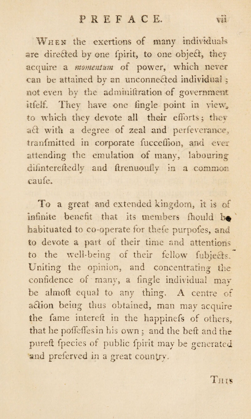 ** ?» When the exertions of many Individuals are direQed by one fpirits to one object they acquire a momentum of power, which never can be attained by an unconnected individual ; not even by the ad mini fixation of government itfelf. They have one Angle point in view* to which they devote all their efforts; they a& with a degree of zeal and perfeverance, ■tranfmitted in corporate fucceffion, and ever attending the emulation of many, labouring difintereftedly and ffrenuoufly in a common caufe„ To a great and extended kingdom, it Is of infinite benefit that its members fhould habituated to co-operate for thefe purposes, and to devote a part of their time and attentions to the well-being of their fellow fubje&s. Uniting the opinion, and concentrating the confidence of many, a Angle individual may be almoft equal to any thing, A centre of action being thus obtained, man may acquire the fame intereft in the happinefs of others, that he poffeffesin his own 5 and the beft and the pureft fpecies of public fpirit may be generated and preferred in a great country.