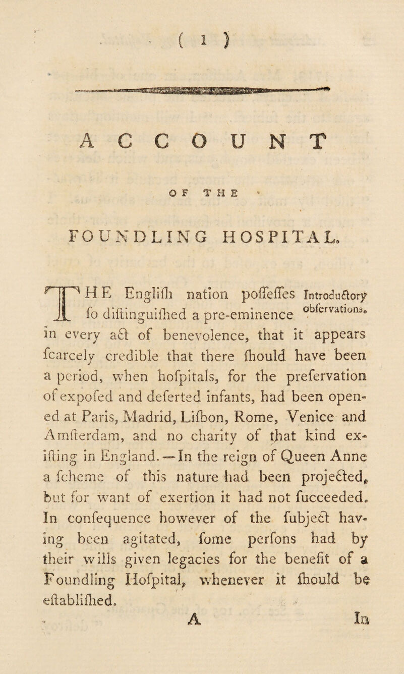 ACCOUNT OF THE FOUNDLING HOSPITAL. H E Englifh nation poffeffes Xntrodu&ory 1 fo diftinguifhed a pre-eminence obfervatlons« in every aft of benevolence, that it appears fcarcely credible that there fhould have been a period, when hofpitals, for the prefervation ofexpofed and deferted infants, had been open- ed at Paris, Madrid, Lifbon, Rome, Venice and Amfterdam, and no charity of that kind ex* iking in England.— In the reign of Queen Anne a fcheme of this nature had been projefted* but for want of exertion it had not fucceedecL In confequence however of the fubjeft haw ing been agitated, fome perfons had by their wills given legacies for the benefit of a Foundling Hofpital, whenever it fhould be eftablifhed* A In
