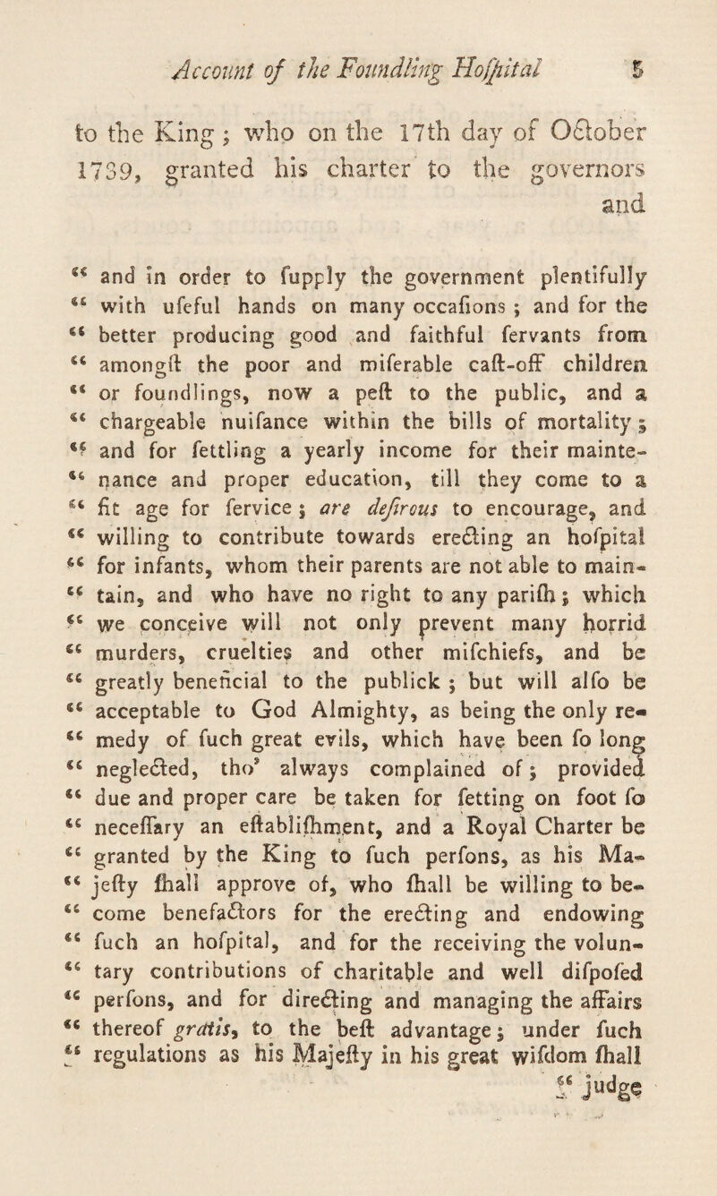 to the King; who on the 17th day of October 1739, granted his charter to the governors and. 44 and in order to fupply the government plentifully 44 with ufefui hands on many occafions ; and for the 44 better producing good and faithful fervants from 44 amongft the poor and miferable caft-off children 44 or foundlings, now a peft to the public, and a 44 chargeable nuifance within the bills of mortality ; 4? and for fettling a yearly income for their mainte- 46 nance and proper education, till they come to a C4 fit age for fervice $ are defirous to encourage, and f€ willing to contribute towards eredfing an hofpital 44 for infants, whom their parents are not able to main* 44 tain, and who have no right to any parifh; which 44 we conceive will not only prevent many horrid C6 murders, cruelties and other mifchiefs, and be 44 greatly beneficial to the publick ; but will alfo be 46 acceptable to God Almighty, as being the only re- 44 medy of fuch great evils, which have been fo long 44 negledfed, tho* always complained of; provided ®4 due and proper care be taken for fetting on foot fo 44 neceflary an eftablifhm.ent, and a Royal Charter be 64 granted by the King to fuch perfons, as his Ma« 44 jefty fhall approve of, who fhall be willing to be- 44 come benefadtors for the eredting and endowing 44 fuch an hofpital, and for the receiving the volun- 44 tary contributions of charitable and well difpofed 44 perfons, and for directing and managing the affairs 44 thereof gratis, to the beft advantage 5 under fuch 44 regulations as his Majefty in his great wifdom fhall « judge