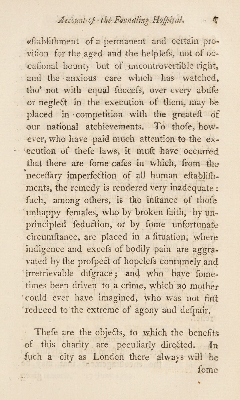 ©ftablifoment of a permanent and certain pro- vifion for the aged and the helplefs, not of oc- cafional bounty but of uncontrovertible right, and the anxious care which has watched, tho* not with equal fuccefs, over every abufe or negledt in the execution of them, may be placed in competition with the greateft of our national atchievements, To thofe, how- ever, who have paid much attention to the ex¬ ecution of thefe laws, it muft have occurred that there are feme cafes in which, from the neceflary imperfection of all human eftablifli- ments, the remedy is rendered very inadequate ; fuch, among others, is the inftance of thofe unhappy females, who by broken faith, by un¬ principled fedudtion, or by feme unfortunate circumftance, are placed in a fituation3 where indigence and excefs of bodily pain are aggra¬ vated by the profpedt of hopelefs contumely and irretrievable difgrace; and who have fome- times been driven to a crime, which no mother could ever have imagined, who was not foil reduced to the extreme of agony and defpain Thefe are the objedts, to which the benefits of this charity are peculiarly directed. In fuch a city as London there always will be Come