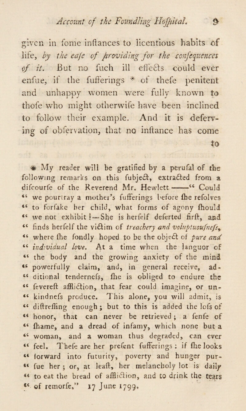 given in fome inftances to licentious habits of life, by the eaje of providing for the confluences of it. But no fuch ill effects could ever enfue, if the fufferings * of thefe penitent and unhappy women were fully known to thofe who might otherwife have been inclined to follow their example. And it is deferr¬ ing of obfervation, that no infiance has come to ^ My reader will be gratified by a perufal of the following remarks on this fubjedt, extracted from a difcourfe of the Reverend Mr. Hewlett-44 Could 44 we pourtray a mother’s fufferings before the refolves 44 to forfake her child, what forms of agony (hould 44 we not exhibit 5 —- She is herfelf deferted iirft, and 44 finds herfelf the vidtim of treachery and voinptuoufnefs\ 44 where (lie fondly hoped to be the object of pure and 44 individual love. At a time when the languor of 44 the body and the growing anxiety of the mind 44 powerfully claim, and, in general receive, ad- 44 ditional tendernefs, the is obliged to endure the 44 fevereft affliction, that fear could imagine, or un- 44 kindnefs produce. This alone, you will admit, is 44 diftreffing enough ; but to this is added the lofs of 44 honor, that can never be retrieved; a fenfe of 44 (hame, and a dread of infamy, which none but a 44 woman, and a woman thus degraded, can ever 44 feel. Thefe are her prefent fufferings : if fhe looks 44 forward into futurity, poverty and hunger pur- *s fue her ; or, at lead, her melancholy lot is daily 44 to eat the bread of affliction, and to drink the tears u of remorfeff iy June 1799®