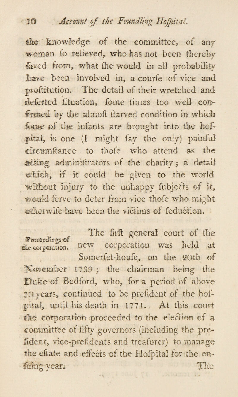 4 the knowledge of the committee, of any woman fo relieved, who has not been thereby feed from,, what the would in all probability have been involved in, a courfe of vice and proftitution. The detail of their wretched and eteferted filiation, feme times too well con¬ firmed by the almoft ilarved condition in which feme of the infants are brought into the hob fdtal, is one (I might fay the only) painful cireumSance to thofe who attend as the &£feg admiiiiitrators of the charity 3 a detail which., if it could be given to the world without injury to the unhappy fubjecfs of it, would ferve to deter from vice thofe who might Btherwife have been the victims of fe duct ion* The firft general court of the Fmcegcftnps-of » , . ,, lie new corporation was held at Somerfet-houfe, on the 2Gth of November 1739 3 the chairman being the 'Buke of Bedford, who, for a period of above SQ years, continued to be prefident of the hob pital, until his death in 1771. At this court the corporation proceeded to the election of a committee of fifty governors (including the pre¬ sident., vice-prefidents and treafurer) to manage the eftate and effects of the Hofpita! for the en- famg- yean The