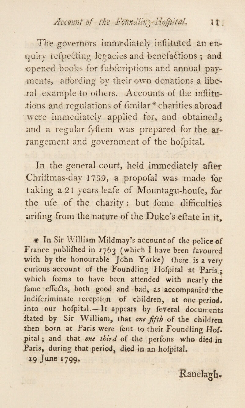 The governors Immediately instituted an en- quiry refpedfing legacies and benefactions ; and opened books for fubfcriptions and annual pay¬ ments, affording by their own donations a libe¬ ral example to others. Accounts of the inftitu- tions and regulations of fimilar* charities abroad were immediately applied for, and obtained and a regular fyftem was prepared for the ar¬ rangement and government of the hofpitaL In the general court, held immediately after Chriffmas-day 1739, a propofal was made for taking a 21 years leafe of Mountagu-houfe, for the ufe of the charity: but fome difficulties arifing from the nature of the Duke’s eflate in iff # In Sir William Mi Id may’s account of the police of France publifhed in 1763 (which I have been favoured with by the honourable John Yorke) there is a very curious account of the Foundling Hofpital at Paris ; which feems to have been attended with nearly the fame effects, both good and bad, as accompanied the indifcriminate reception of children, at one period* into our hofpital. —It appears by feveral documents ftated by Sir William, that one fifth of the children then born at Paris were fent to their Foundling Hof. pita!; and that one third of the perfons who died in Paris, during that period, died in an hofpitaL 19 June 1799, Ranela&ft-*