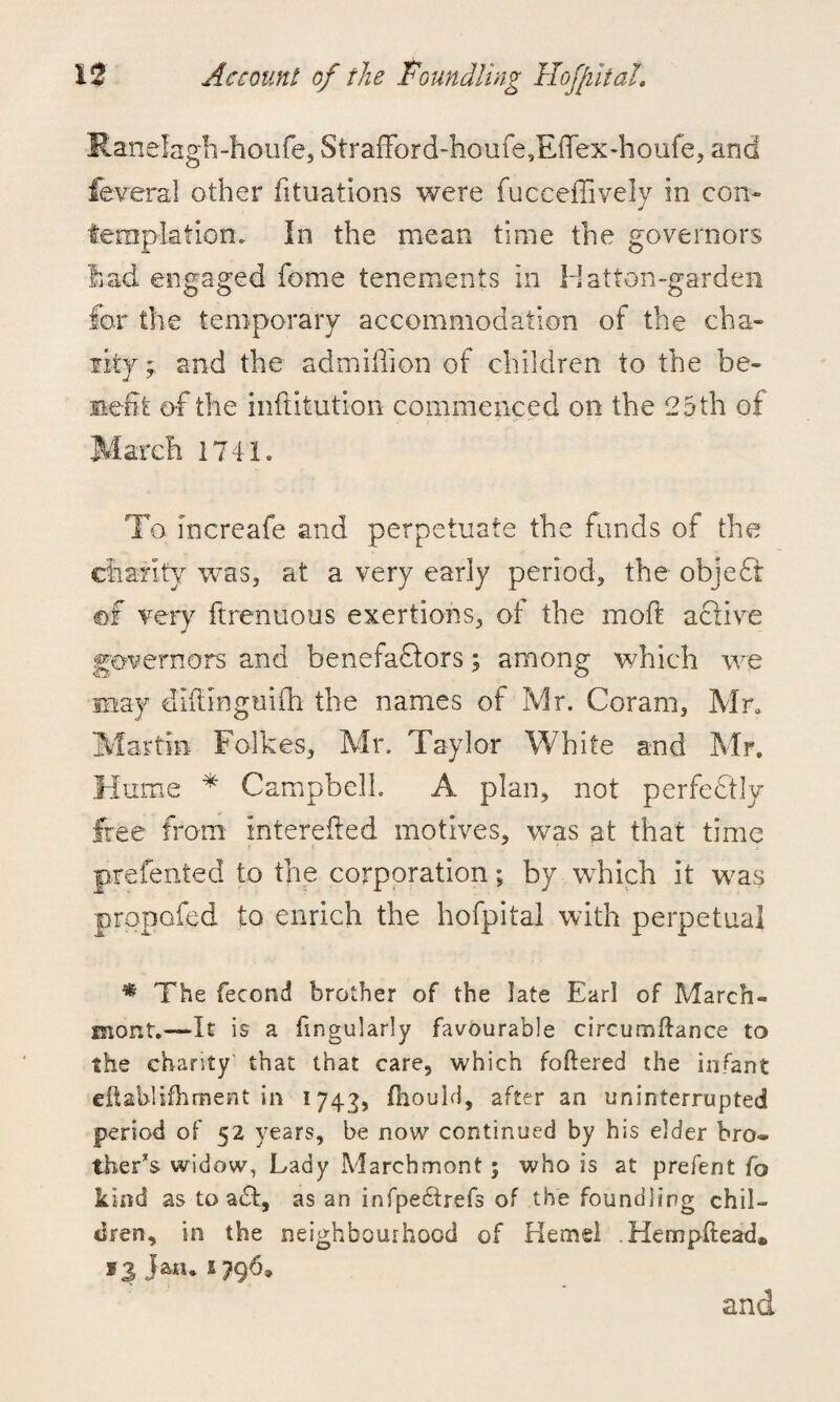 Ranelagh-houfe, StrafFordToufe,Eftex-houfe, and federal other fituations were fuceeffively in con¬ templation. In the mean time the governors had engaged fome tenements in Hatton-garden for the temporary accommodation of the cha¬ lky ; and the admiffion of children to the be¬ nefit of the inflitution commenced on the 25 th of March 1741. To increafe and perpetuate the funds of the charity was, at a very early period, the objeff ©f very ftrenuous exertions, of the moft active governors and benefaflors; among which we may diitingmfh the names of Mr. Coram, Mr, Martin Folkes, Mr. Taylor White and Mr. Hume * Campbell. A plan, not perfectly free from intereifed motives, was at that time prefented to the corporation; by which it was propofed to enrich the hofpital with perpetual * The fecond brother of the late Earl of March- mont.—It is a fingularly favourable circumftance to the charity that that care, which foftered the infant eftablifhment in 1743, (liould, after an uninterrupted period of 52 years, be now continued by his elder bro« ther’s widow, Lady Marchmont; who is at prefent fo kind as to a£t, as an infpe&refs of the foundling chil¬ dren, in the neighbourhood of Kernel .Hempitead® *3 Jan. 2796,