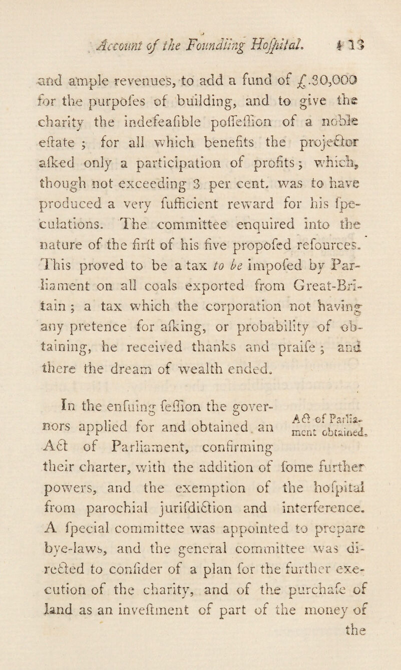 and ample revenues, to add a fund of £.30,000 for the purpofes of building, and to give the charity the indefeafible pofieiliGn of a noble efiate ; for all which benefits the projeTor aiked only a participation of profits; which, though not exceeding 3 per cent, was to have produced a very fufficient reward for his [pe¬ culations. The committee enquired into the nature of the firlt of his five propofed refources. This proved to be a tax to be impofed by Par¬ liament on all coals exported from Great-Bri- tain ; a tax which the corporation not having any pretence for aiking, or probability of ob¬ taining, he received thanks and praife ; and there the dream of wealth ended* In the enfuimr fefiion the govern ° ° A A TW fit's nors applied for and obtained an ^ ;btU5, AT of Parliament, confirming their charter, with the addition of feme further powers, and the exemption of the hoi pit ul from parochial jurifdiTion and interference, A fpecial committee was appointed to prepare bye-laws, and the general committee was di- retied to conllder of a plan for the further exe¬ cution of the charity, and of the purchafe of land as an inveftment of part of the money of