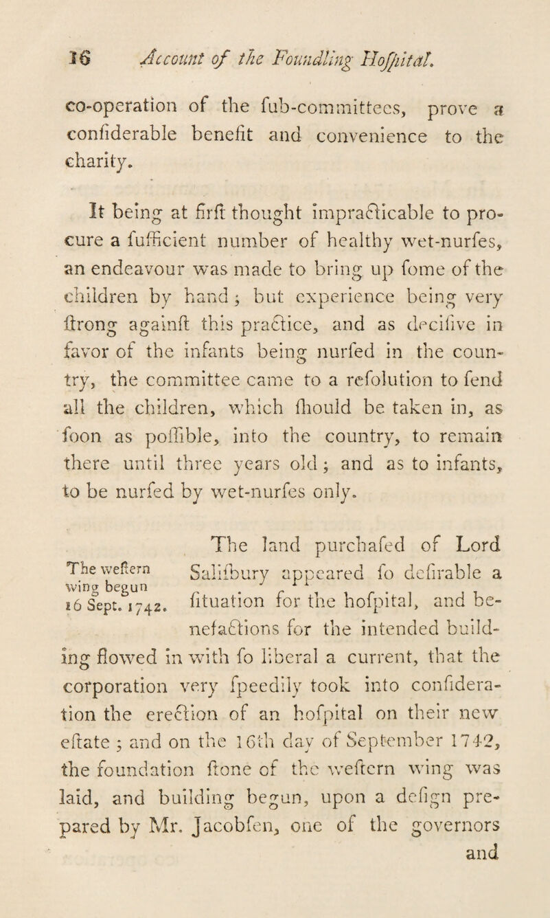 co-operation of the fub-committees, prove 3 conflderable benefit and convenience to the charity. It being at fir ft thought impracticable to pro- cure a fufficient number of healthy wet-nurfes, an endeavour was made to bring up fome of the children by hand; but experience being very flrong againft this praftice, and as decifive in favor of the infants bem.^ nurfed in the coun¬ try, the committee came to a refolution to fend all the children, which fhould be taken in, as toon as poffible, into the country, to remain there until three years old; and as to infants, to be nurfed by wet-nurfes only. The land purchafed of Lord Theweftern Salifbury appeared lo defirable a wing begun . 1 . . 16 Sept. 174.2* lituation tor tne hoipitai, and be¬ nefactions for the intended build¬ ing flowed in with fo liberal a current, that the corporation very fpeedily took into confidera- tion the erection of an hofpital on their new efratc ; and on the 16th day of September 1742, the foundation flone of the weftern wing was laid, and building begun, upon a defign pre¬ pared by Mr. jacobfen, one of the governors and