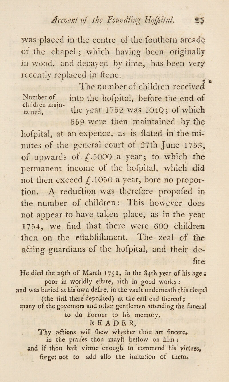 was placed in the centre of the fouthern arcade of the chapel; which having been originally in wood, and decayed by time, has been very recently replaced in ft one. The number of children received Number of into the hofpitaJ, before the end of children main- . r . . - tained. the year 1752 was 1040 3 ot which 553 were then maintained by the hofpiial, at an expence, as is dated in the mi¬ nutes of the general court of 27th June 1753* of upwards of £.5000 a year; to which the permanent income of the hofpitaJ, which did not then exceed £.1050 a year, bore no propor¬ tion. A reduction was therefore propofed in the number of children: This however does not appear to have taken place, as in the year 1754, we find that there were 600 children then on the eftablifhment. The zeal of the afting guardians of the hofpital, and their de¬ fire He died the 29th of March 1751, in the 84th year of his age; poor in worldly eftate, rich in good works : and was buried at his own delire, in the vault underneath this chapel (the firlt there depoiited) at the ealt end thereof j many of the governors and other gentlemen attending the funeral to do honour to his memory. READER, Thy actions will Ihew whether thou art fmcere# in the praifes thou mayil bellow on him ; and if thou hall virtue enough to commend his virtues^ forget not to add alfo the imitation of them®