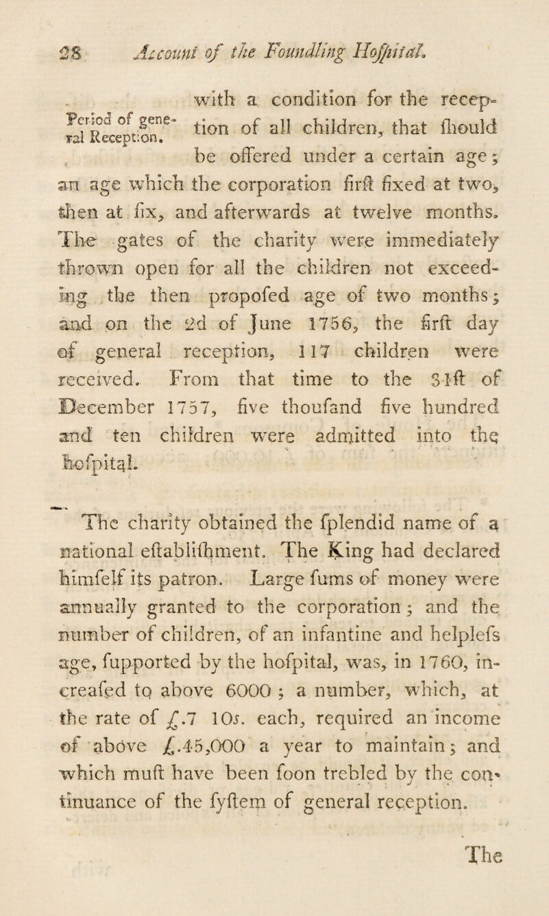 with a condition for the reeep- S'sLftS?’ tion of a11 children, that fliould be offered under a certain age; an. age which the corporation firft fixed at two* then at fix, and afterwards at twelve months. The gates of the charity were immediately thrown open for all the children not exceed- mg the then propofed age of two months; and on the <2d of June 1756* the firft day of general reception, 117 children were received. From that time to the Sift of December 1757, five thoufand five hundred and ten children were admitted into the i t i ' , *• \j * * hofpitaL The charity obtained the fplendid name of a national eftablifhment. The King had declared Mnafelf its patron. Large fums of money were annually granted to the corporation; and the number of children, of an infantine and helplefs age, fupported by the hofpital, was, in 1760, in- ereafed to above 6000 ; a number, which, at the rate of £J lOn each, required an income of above £.45,000 a year to maintain; and which mull; have been foon trebled by the con* tinuance of the fyftem of general reception.