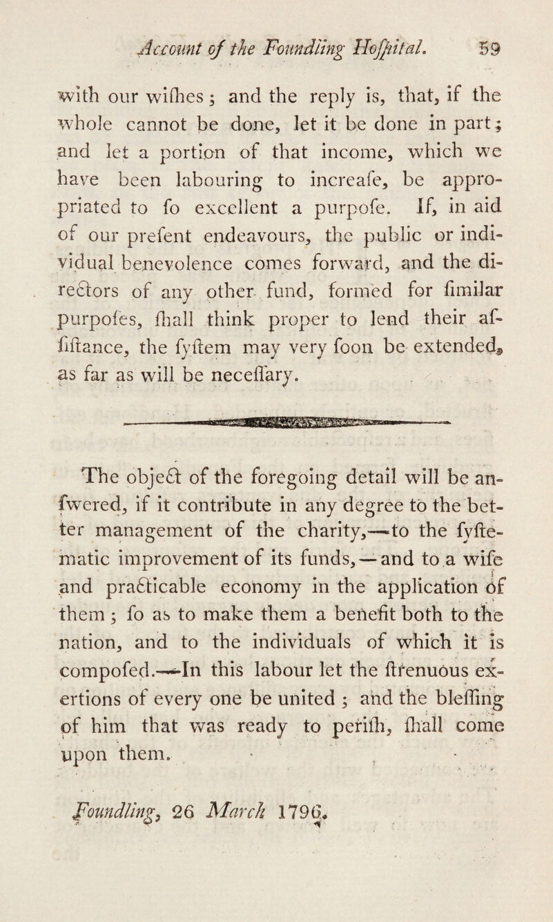 with our wiOies; and the reply is, that, if the whole cannot be done, let it be done in part ; and let a portion of that income, which we have been labouring to increafe, be appro¬ priated to fo excellent a purpofe. If, in aid of our prefent endeavours, the public or indi¬ vidual benevolence comes forward, and the di¬ rectors of any other fund, formed for fimilar purpofes, dial! think proper to lend their af- fiftance, the fyftem may very foon be extended*, as far as will be neceffary. The objeCt of the foregoing detail will be an- fwered, if it contribute in any degree to the bet¬ ter management of the charity,—to the fyhe¬ matic improvement of its funds, —and to a wife and practicable economy in the application of them ; fo as to make them a benefit both to the nation, and to the individuals of which it is compofed.—In this labour let the ftfenuous ex¬ ertions of every one be united ; and the bleffing of him that was ready to perifh, fhal! come upon them* • Foundling, 26 March 1796,