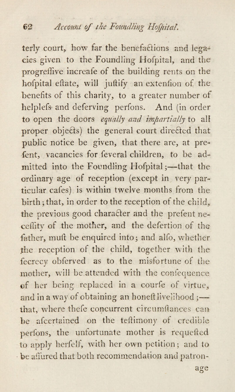 terly court, how far the benefactions and lega¬ cies given to the Foundling Hofpital, and the progreffive increafe of the building rents on the hofpital eftate, will juftify an extenfion of the benefits of this charity, to a greater number of helplefs- and deferving perfons. And (in order to open the doors equally and impartially to all proper objects) the general court directed that public notice be given, that there are, at pre- fent, vacancies for feveral children, to be ad¬ mitted into the Foundling Hofpitalthat the ordinary age of reception (except in very par¬ ticular cafes) is within twelve months from the birth; that, in order to the reception of the child, the previous good character and the prefent ne- ceffity of the mother, and the defertion of the father, muft be enquired into; and alfo, whether the reception of the child, together with the fecrecy obferved as to the misfortune of the mother, will be attended with the confequence of her being replaced in a courfe of virtue, and in a way of obtaining an honed livelihood ;—~ that, where thefe concurrent circumfiances can be afcertained on the teftimony of credible perfons, the unfortunate mother is requefted to apply hcrfelf, with her own petition; and to be afiured that both recommendation and patron¬ age