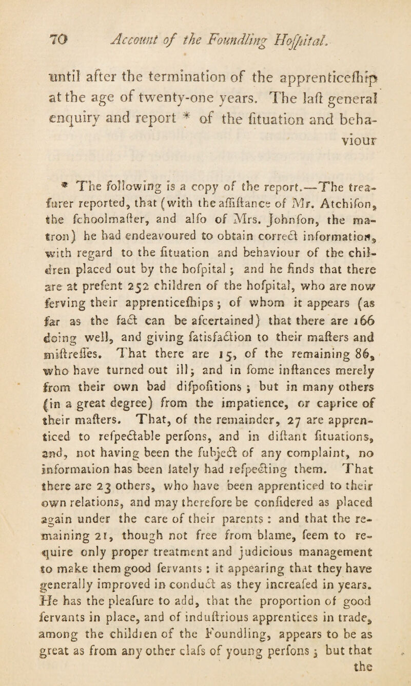 until after the termination of the apprenticefhrp at the age of twenty-one years. The laft general enquiry and report * of the fituation and beha¬ viour * The following is a copy of the report.—The trea- furer reported, that (with the aflifiance of Mr. Atchifon, the fchoolmafter, and alfo of Mrs. johnfon, the ma¬ tron) he had endeavoured to obtain correct information^ with regard to the fituation and behaviour of the chil¬ dren placed oat by the hofpital ; and he finds that there are at prefent 252 children of the hofpital, who are now ferving their apprenticefhips 5 of whom it appears (as far as the fa£t can be afeertained) that there are 166 doing well, and giving fatisfadlion to their mailers and sniftrefTes. That there are 15, of the remaining 86s who have turned out ill; and in forne inftances merely from their own bad difpofitions ; but in many others |in a great degree) from the impatience, or caprice of their mailers. That, of the remainder, 27 are appren¬ ticed to refpedtable perfons, and in diftant fituations, and, not having been the fubjedt of any complaint, no information has been lately had refpedting them. That there are 23 others, who have been apprenticed to their own relations, and may therefore be confidered as placed again under the care of their parents : and that the re¬ maining 2i, though not free from blame, feem to re¬ quire only proper treatment and judicious management to make them good fervants : it appearing that they have generally improved in conduct as they increased in years. He has the pleafure to add, that the proportion of good fervants in place, and of induftrious apprentices in trade., among the childien of the Foundling, appears to be as great as from any other clafs of young perfons; but that the