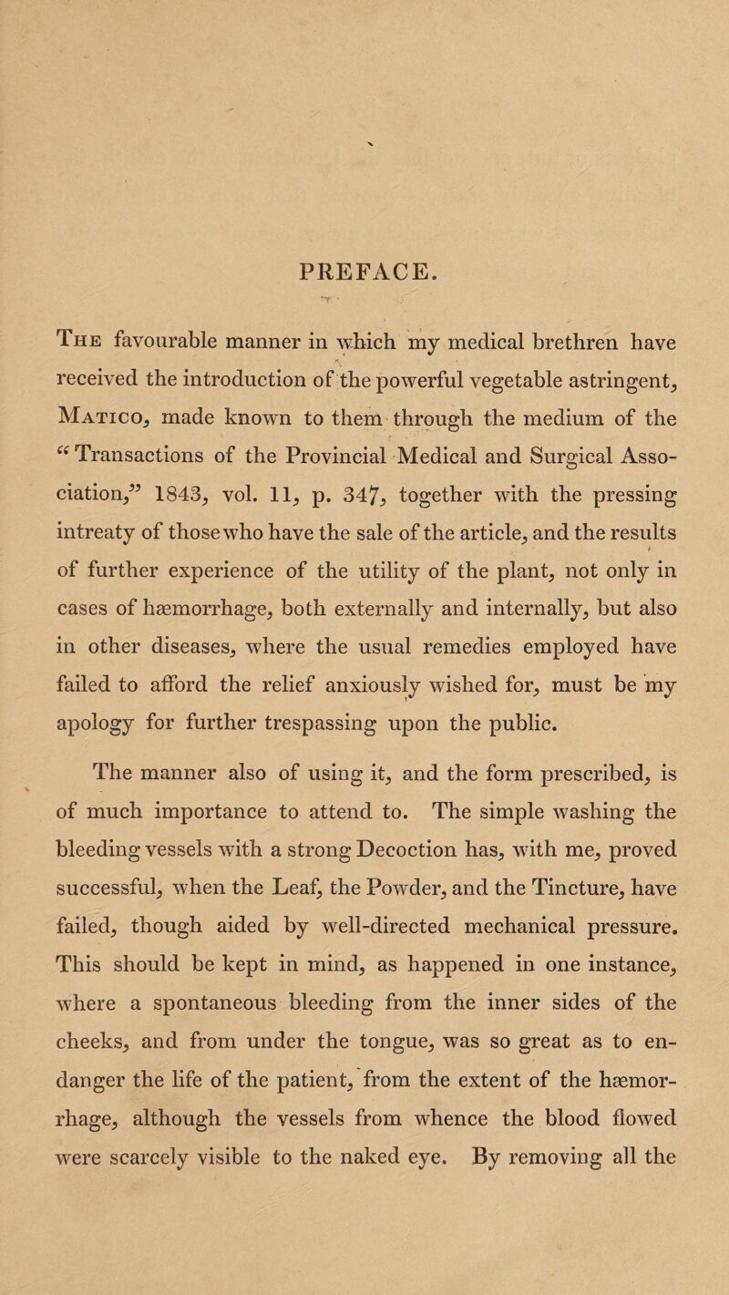 PREFACE. The favourable manner in which my medical brethren have received the introduction of the powerful vegetable astringent, Matico, made known to them through the medium of the ee Transactions of the Provincial Medical and Surgical Asso¬ ciation,” 1843, vol. 11, p. 34?^ together with the pressing intreaty of those who have the sale of the article, and the results t of further experience of the utility of the plant, not only in cases of haemorrhage, both externally and internally, but also in other diseases, where the usual remedies employed have failed to afford the relief anxiously wished for, must be my apology for further trespassing upon the public. The manner also of using it, and the form prescribed, is of much importance to attend to. The simple washing the bleeding vessels with a strong Decoction has, with me, proved successful, when the Leaf, the Powder, and the Tincture, have failed, though aided by well-directed mechanical pressure. This should be kept in mind, as happened in one instance, where a spontaneous bleeding from the inner sides of the cheeks, and from under the tongue, was so great as to en¬ danger the life of the patient, from the extent of the haemor¬ rhage, although the vessels from whence the blood flowed were scarcely visible to the naked eye. By removing all the