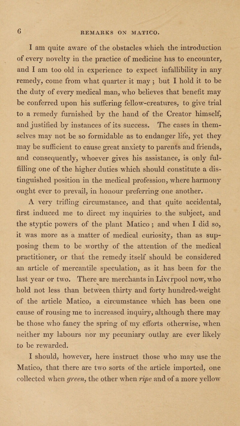I am quite aware of the obstacles which the introduction of every novelty in the practice of medicine has to encounter, and I am too old in experience to expect infallibility in any remedy, come from what quarter it may; but I hold it to be the duty of every medical man, who believes that benefit may be conferred upon his suffering fellow-creatures, to give trial to a remedy furnished by the hand of the Creator himself, and justified by instances of its success. The cases in them¬ selves may not be so formidable as to endanger life, yet they may be sufficient to cause great anxiety to parents and friends, and consequently, whoever gives his assistance, is only ful¬ filling one of the higher duties which should constitute a dis¬ tinguished position in the medical profession, where harmony ought ever to prevail, in honour preferring one another. A very trifling circumstance, and that quite accidental, first induced me to direct my inquiries to the subject, and the styptic powers of the plant Matico ; and when I did so, it was more as a matter of medical curiosity, than as sup¬ posing them to be worthy of the attention of the medical practitioner, or that the remedy itself should be considered an article of mercantile speculation, as it has been for the last year or two. There are merchants in Liverpool now, who hold not less than between thirty and forty hundred-weight of the article Matico, a circumstance which has been one cause of rousing me to increased inquiry, although there may be those who fancy the spring of my efforts otherwise, when neither my labours nor my pecuniary outlay are ever likely to be rewarded. I should, however, here instruct those who may use the Matico, that there are two sorts of the article imported, one collected when green, the other when ripe and of a more yellow